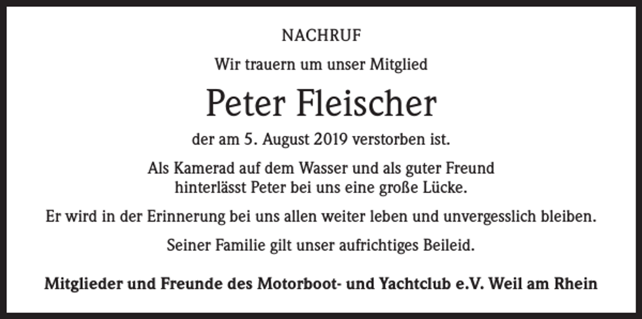 <p>NACHRUF<br />Wir trauern um unser Mitglied</p><p>Peter Fleischer<br />der am 5. August 2019 verstorben ist.<br />Als Kamerad auf dem Wasser und als guter Freund<br />hinterlässt Peter bei uns eine große Lücke.<br />Er wird in der Erinnerung bei uns allen weiter leben und unvergesslich bleiben.<br />Seiner Familie gilt unser aufrichtiges Beileid.<br />Mitglieder und Freunde des Motorboot- und Yachtclub e.V. Weil am Rhein</p>