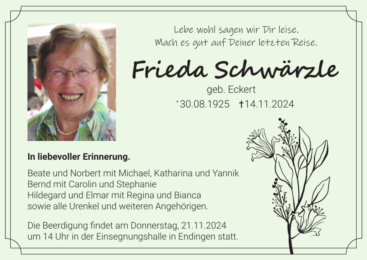 <p>Lebe wohl sagen wir Dir leise.<br />Mach es gut auf Deiner letzten Reise.</p><p>Frieda Schwärzle<br />*</p><p>geb. Eckert<br />30.08.1925 14.11.2024</p><p>In liebevoller Erinnerung.<br />Beate und Norbert mit Michael, Katharina und Yannik<br />Bernd mit Carolin und Stephanie<br />Hildegard und Elmar mit Regina und Bianca<br />sowie alle Urenkel und weiteren Angehörigen.<br />Die Beerdigung findet am Donnerstag, 21.11.2024<br />um 14 Uhr in der Einsegnungshalle in Endingen statt.</p>