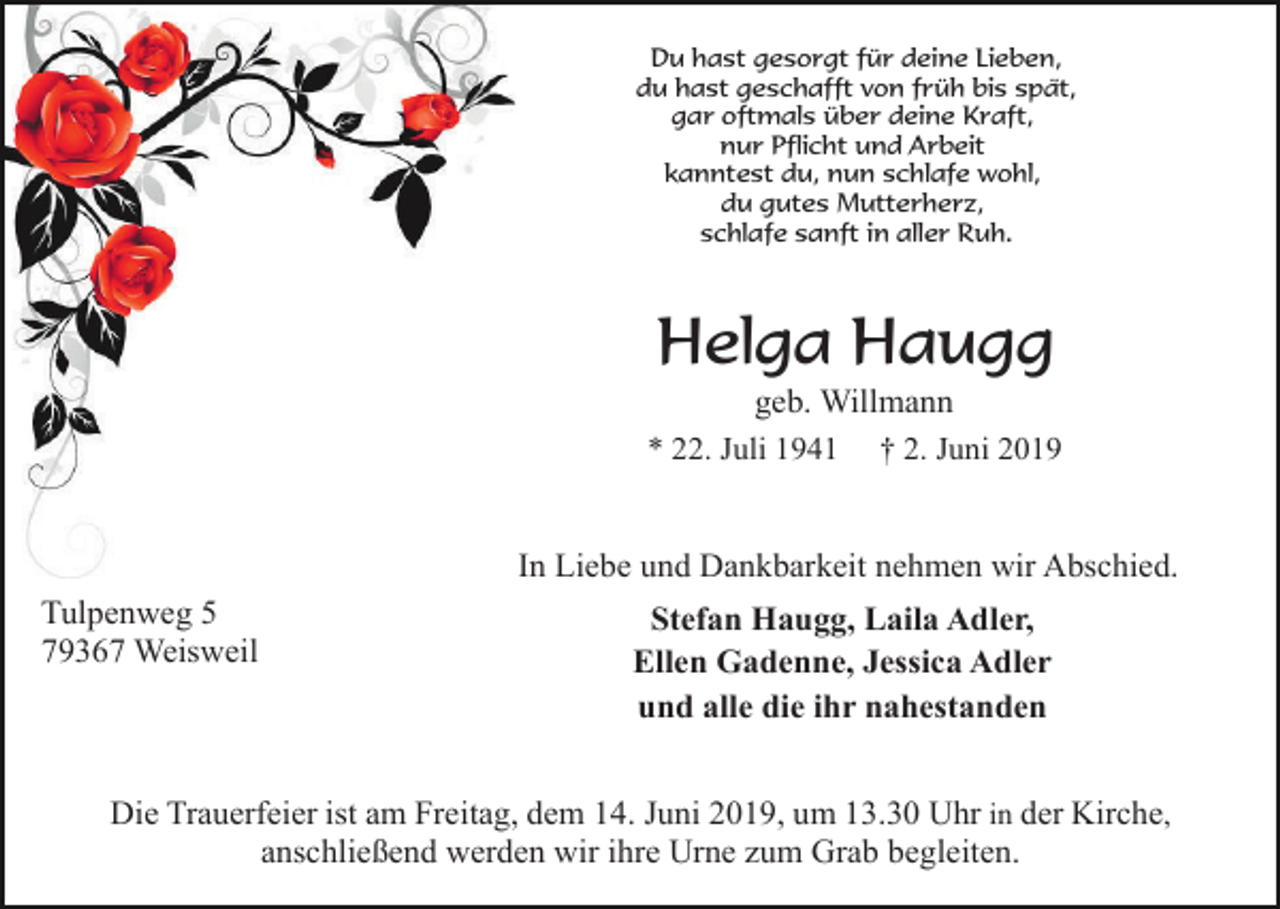 <p>Du hast gesorgt für deine Lieben,<br />du hast geschafft von früh bis spät,<br />gar oftmals über deine Kraft,<br />nur Pflicht und Arbeit<br />kanntest du, nun schlafe wohl,<br />du gutes Mutterherz,<br />schlafe sanft in aller Ruh.</p><p>Helga Haugg<br />geb. Willmann<br />† 2. Juni 2019</p><p>* 22. Juli 1941</p><p>In Liebe und Dankbarkeit nehmen wir Abschied.<br />Tulpenweg 5<br />79367 Weisweil</p><p>Stefan Haugg, Laila Adler,<br />Ellen Gadenne, Jessica Adler<br />und alle die ihr nahestanden</p><p>Die Trauerfeier ist am Freitag, dem 14. Juni 2019, um 13.30 Uhr in der Kirche,<br />anschließend werden wir ihre Urne zum Grab begleiten.</p>