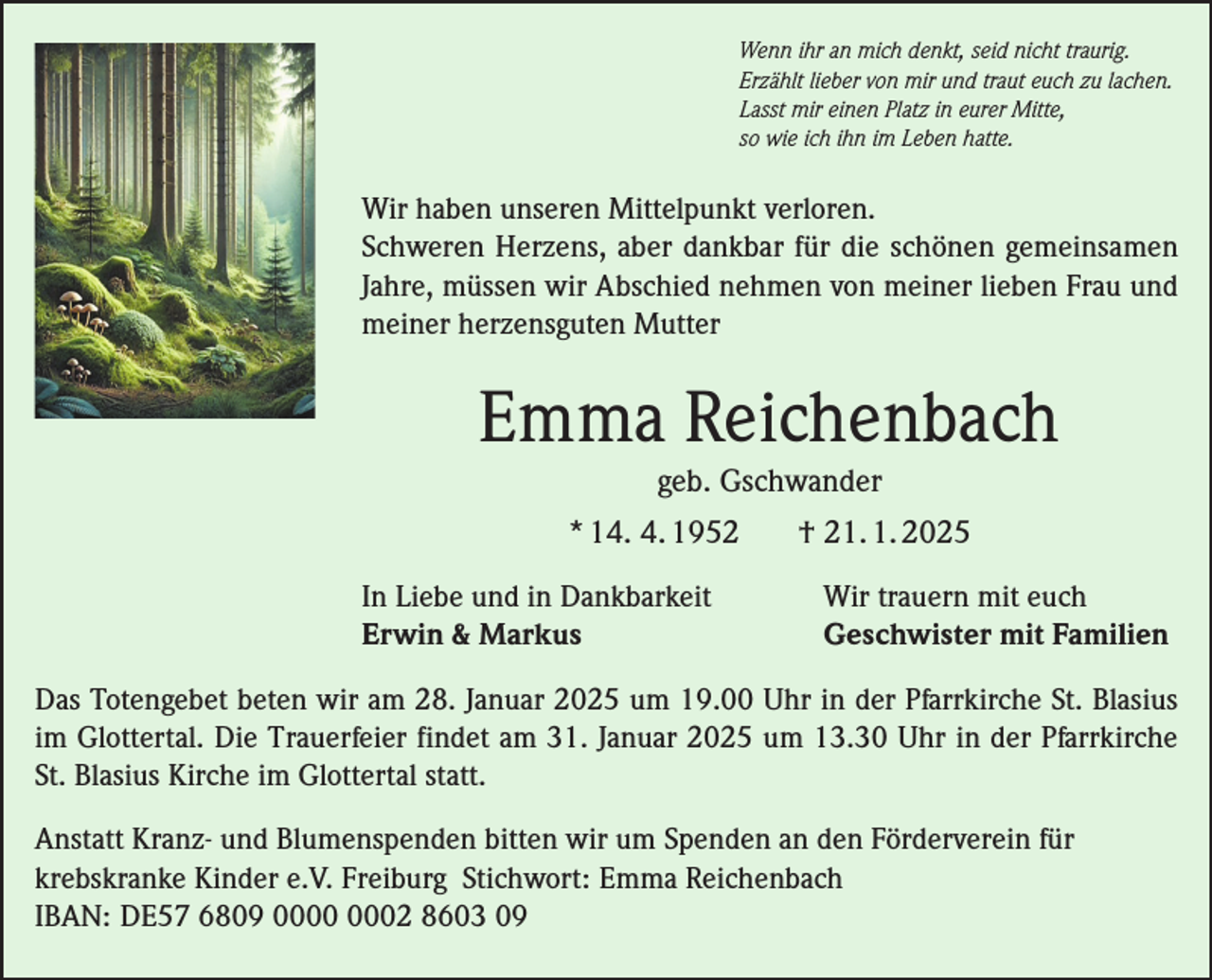 <p>Wenn ihr an mich denkt, seid nicht traurig.<br />Erzählt lieber von mir und traut euch zu lachen.<br />Lasst mir einen Platz in eurer Mitte,<br />so wie ich ihn im Leben hatte.</p><p>Wir haben unseren Mittelpunkt verloren.<br />Schweren Herzens, aber dankbar für die schönen gemeinsamen<br />Jahre, müssen wir Abschied nehmen von meiner lieben Frau und<br />meiner herzensguten Mutter</p><p>Emma Reichenbach<br />geb. Gschwander<br />* 14. 4. 1952<br />In Liebe und in Dankbarkeit<br />Erwin &amp; Markus</p><p>† 21. 1. 2025<br />Wir trauern mit euch<br />Geschwister mit Familien</p><p>Das Totengebet beten wir am 28. Januar 2025 um 19.00 Uhr in der Pfarrkirche St. Blasius<br />im Glottertal. Die Trauerfeier findet am 31. Januar 2025 um 13.30 Uhr in der Pfarrkirche<br />St. Blasius Kirche im Glottertal statt.<br />Anstatt Kranz- und Blumenspenden bitten wir um Spenden an den Förderverein für<br />krebskranke Kinder e.V. Freiburg Stichwort: Emma Reichenbach<br />IBAN: DE57 6809 02 8603 09</p>