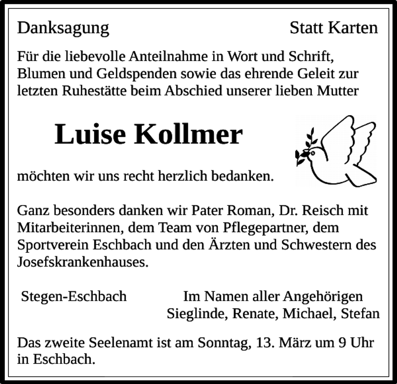 <p>Danksagung</p><p>Statt Karten</p><p>Für die liebevolle Anteilnahme in Wort und Schrift,<br />Blumen und Geldspenden sowie das ehrende Geleit zur<br />letzten Ruhestätte beim Abschied unserer lieben Mutter</p><p>Luise Kollmer<br />möchten wir uns recht herzlich bedanken.<br />Ganz besonders danken wir Pater Roman, Dr. Reisch mit<br />Mitarbeiterinnen, dem Team von Pflegepartner, dem<br />Sportverein Eschbach und den Ärzten und Schwestern des<br />Josefskrankenhauses.<br />Stegen-Eschbach</p><p>Im Namen aller Angehörigen<br />Sieglinde, Renate, Michael, Stefan</p><p>Das zweite Seelenamt ist am Sonntag, 13. März um 9 Uhr<br />in Eschbach.</p>