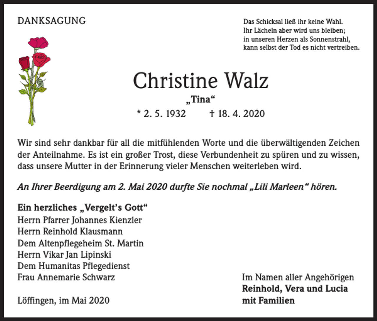 <p>DANKSAGUNG</p><p>Das Schicksal ließ ihr keine Wahl.<br />Ihr Lächeln aber wird uns bleiben;<br />in unseren Herzen als Sonnenstrahl,<br />kann selbst der Tod es nicht vertreiben.</p><p>Christine Walz<br />„Tina“<br />* 2. 5. 1932<br />† 18. 4. 2020</p><p>Wir sind sehr dankbar für all die mitfühlenden Worte und die überwältigenden Zeichen<br />der Anteilnahme. Es ist ein großer Trost, diese Verbundenheit zu spüren und zu wissen,<br />dass unsere Mutter in der Erinnerung vieler Menschen weiterleben wird.<br />An Ihrer Beerdigung am 2. Mai 2020 durfte Sie nochmal „Lili Marleen“ hören.<br />Ein herzliches „Vergelt’s Gott“<br />Herrn Pfarrer Johannes Kienzler<br />Herrn Reinhold Klausmann<br />Dem Altenpflegeheim St. Martin<br />Herrn Vikar Jan Lipinski<br />Dem Humanitas Pflegedienst<br />Frau Annemarie Schwarz</p><p>Löffingen, im Mai 2020</p><p>Im Namen aller Angehörigen<br />Reinhold, Vera und Lucia<br />mit Familien</p>