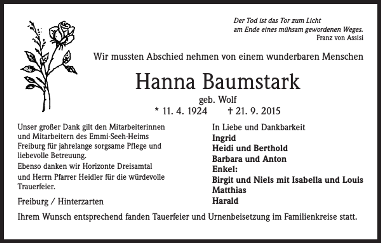 <p>Der Tod ist das Tor zum Licht<br />am Ende eines mühsam gewordenen Weges.</p><p>Franz von Assisi</p><p>Wir mussten Abschied nehmen von einem wunderbaren Menschen</p><p>Hanna Baumstark<br />geb. Wolf<br />* 11. 4. 1924 † 21. 9. 2015</p><p>Unser großer Dank gilt den Mitarbeiterinnen<br />und Mitarbeitern des Emmi-Seeh-Heims<br />Freiburg für jahrelange sorgsame Pflege und<br />liebevolle Betreuung.<br />Ebenso danken wir Horizonte Dreisamtal<br />und Herrn Pfarrer Heidler für die würdevolle<br />Trauerfeier.</p><p>Freiburg / Hinterzarten</p><p>In Liebe und Dankbarkeit<br />Ingrid<br />Heidi und Berthold<br />Barbara und Anton<br />Enkel:<br />Birgit und Niels mit Isabella und Louis<br />Matthias<br />Harald</p><p>Ihrem Wunsch entsprechend fanden Tauerfeier und Urnenbeisetzung im Familienkreise statt.</p>