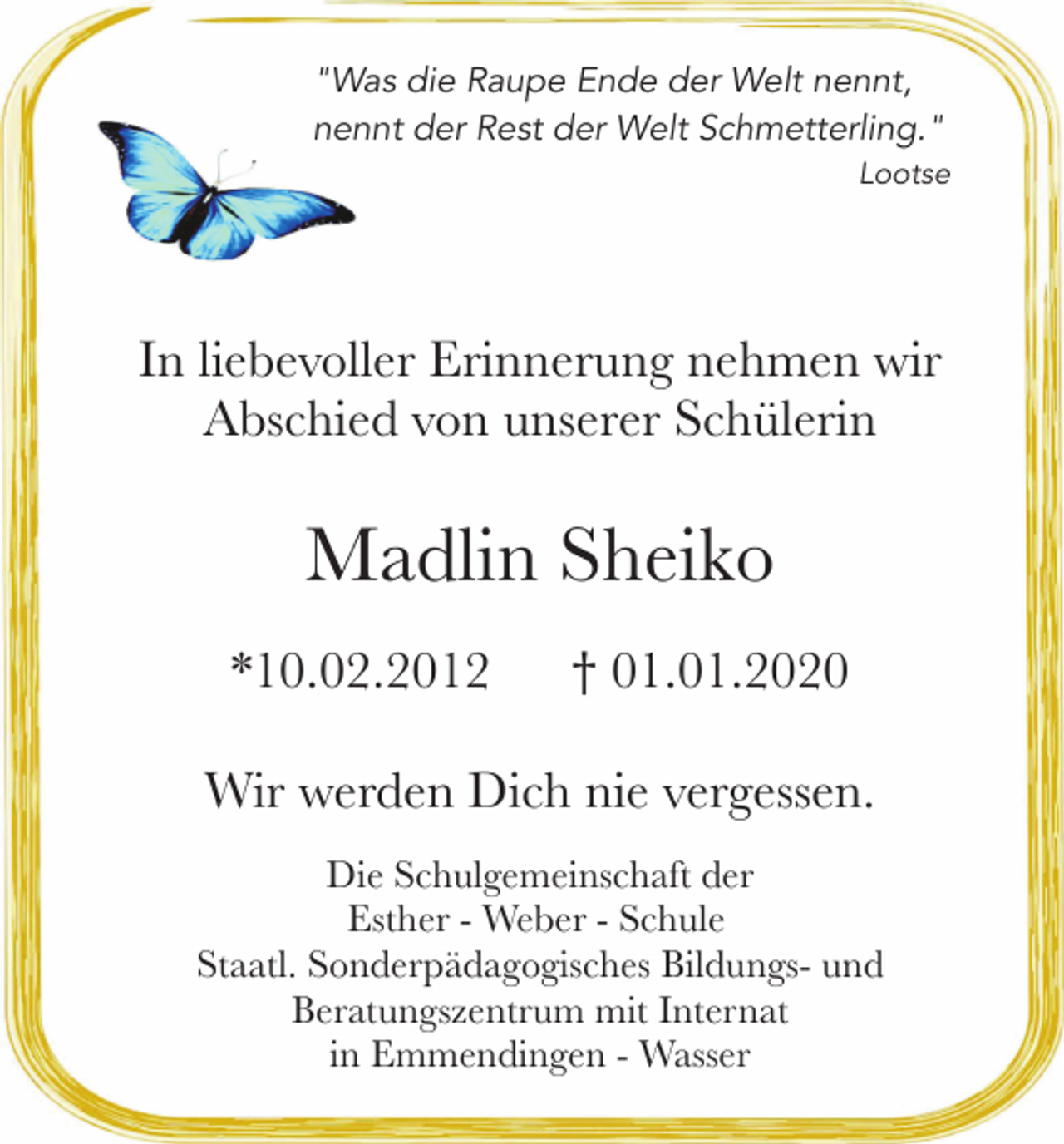 <p>"Was die Raupe Ende der Welt nennt,</p><p>nennt der Rest der Welt Schmetterling."<br />Lootse</p><p>In liebevoller Erinnerung nehmen wir<br />Abschied von unserer Schülerin</p><p>Madlin Sheiko<br />*10.02.2012</p><p>01.01.2020</p><p>Wir werden Dich nie vergessen.<br />Die Schulgemeinschaft der<br />Esther - Weber - Schule<br />Staatl. Sonderpädagogisches Bildungs- und<br />Beratungszentrum mit Internat<br />in Emmendingen - Wasser</p>