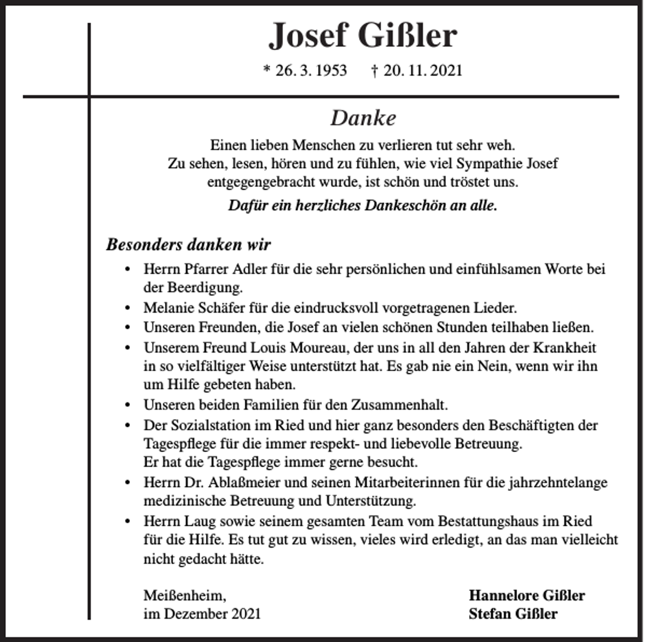 <p>Josef Gißler<br />* 26. 3. 1953</p><p>† 20. 11. 2021</p><p>Danke<br />Einen lieben Menschen zu verlieren tut sehr weh.<br />Zu sehen, lesen, hören und zu fühlen, wie viel Sympathie Josef<br />entgegengebracht wurde, ist schön und tröstet uns.<br />Dafür ein herzliches Dankeschön an alle.</p><p>Besonders danken wir<br />• Herrn Pfarrer Adler für die sehr persönlichen und einfühlsamen Worte bei<br />der Beerdigung.<br />• Melanie Schäfer für die eindrucksvoll vorgetragenen Lieder.<br />• Unseren Freunden, die Josef an vielen schönen Stunden teilhaben ließen.<br />• Unserem Freund Louis Moureau, der uns in all den Jahren der Krankheit<br />in so vielfältiger Weise unterstützt hat. Es gab nie ein Nein, wenn wir ihn<br />um Hilfe gebeten haben.<br />• Unseren beiden Familien für den Zusammenhalt.<br />• Der Sozialstation im Ried und hier ganz besonders den Beschäftigten der<br />Tagespflege für die immer respekt- und liebevolle Betreuung.<br />Er hat die Tagespflege immer gerne besucht.<br />• Herrn Dr. Ablaßmeier und seinen Mitarbeiterinnen für die jahrzehntelange<br />medizinische Betreuung und Unterstützung.<br />• Herrn Laug sowie seinem gesamten Team vom Bestattungshaus im Ried<br />für die Hilfe. Es tut gut zu wissen, vieles wird erledigt, an das man vielleicht<br />nicht gedacht hätte.<br />Meißenheim,<br />im Dezember 2021</p><p>Hannelore Gißler<br />Stefan Gißler</p>