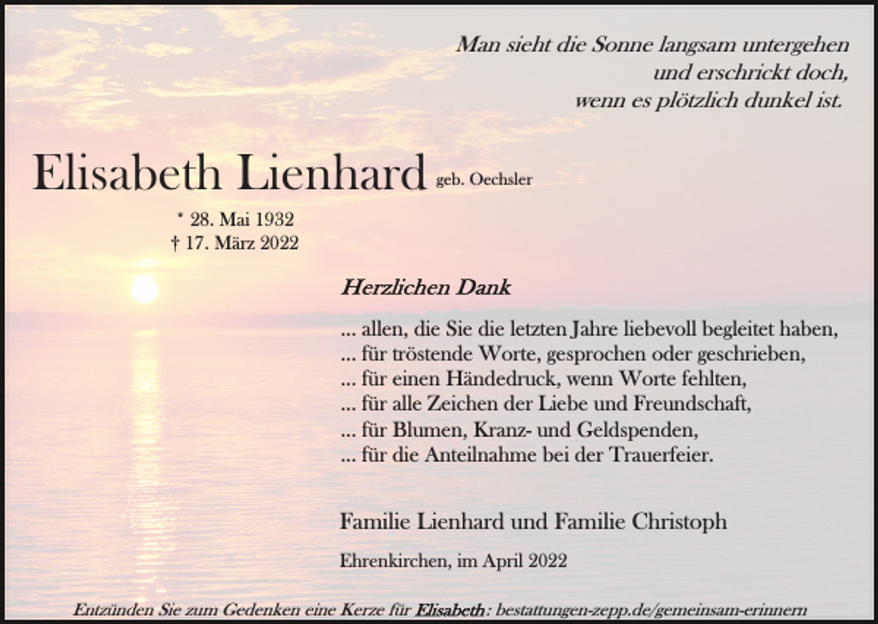 <p>Man sieht die Sonne langsam untergehen<br />und erschrickt doch,<br />wenn es plötzlich dunkel ist.</p><p>Elisabeth Lienhard</p><p>geb. Oechsler</p><p>* 28. Mai 1932<br />† 17. März 2022</p><p>... allen, die Sie die letzten Jahre liebevoll begleitet haben,<br />... für tröstende Worte, gesprochen oder geschrieben,<br />... für einen Händedruck, wenn Worte fehlten,<br />... für alle Zeichen der Liebe und Freundschaft,<br />... für Blumen, Kranz- und Geldspenden,<br />... für die Anteilnahme bei der Trauerfeier.</p><p>Familie Lienhard und Familie Christoph<br />Ehrenkirchen, im April 2022<br />Entzünden Sie zum Gedenken eine Kerze für</p><p>: bestattungen-zepp.de/gemeinsam-erinnern</p>