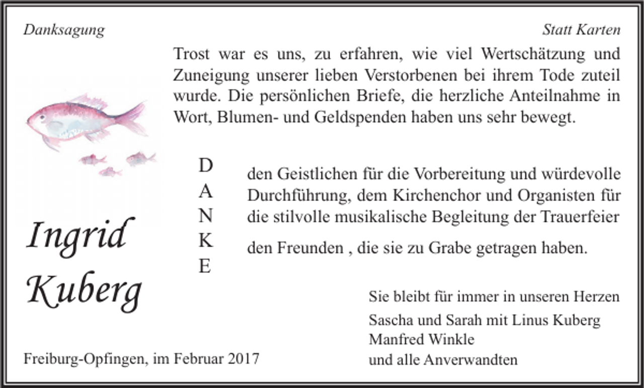 <p>Danksagung</p><p>Statt Karten</p><p>Trost war es uns, zu erfahren, wie viel Wertschätzung und<br />Zuneigung unserer lieben Verstorbenen bei ihrem Tode zuteil<br />wurde. Die persönlichen Briefe, die herzliche Anteilnahme in<br />Wort, Blumen- und Geldspenden haben uns sehr bewegt.</p><p>Ing id<br />Ingrid<br />Kuberg</p><p>D<br />A<br />N<br />K<br />E</p><p>den Geistlichen für die Vorbereitung und würdevolle<br />Durchführung, dem Kirchenchor und Organisten für<br />die stilvolle musikalische Begleitung der Trauerfeier<br />den Freunden , die sie zu Grabe getragen haben.</p><p>Freiburg-Opfingen, im Februar 2017</p><p>Sie bleibt für immer in unseren Herzen<br />Sascha und Sarah mit Linus Kuberg<br />Manfred Winkle<br />und alle Anverwandten</p>