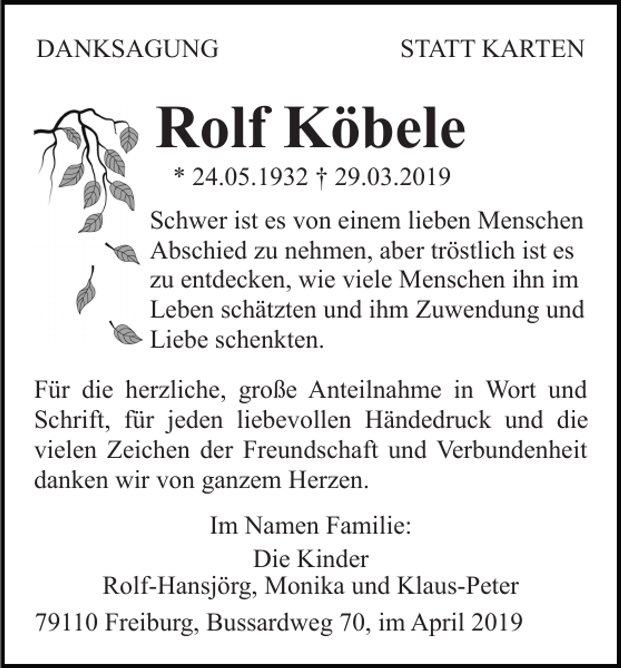<p>DANKSAGUNG</p><p>STATT KARTEN</p><p>Rolf Köbele<br />* 24.05.1932 † 29.03.2019<br />Schwer ist es von einem lieben Menschen<br />Abschied zu nehmen, aber tröstlich ist es<br />zu entdecken, wie viele Menschen ihn im<br />Leben schätzten und ihm Zuwendung und<br />Liebe schenkten.<br />Für die herzliche, große Anteilnahme in Wort und<br />Schrift, für jeden liebevollen Händedruck und die<br />vielen Zeichen der Freundschaft und Verbundenheit<br />danken wir von ganzem Herzen.<br />Im Namen Familie:<br />Die Kinder<br />Rolf-Hansjörg, Monika und Klaus-Peter<br />79110 Freiburg, Bussardweg 70, im April 2019</p>