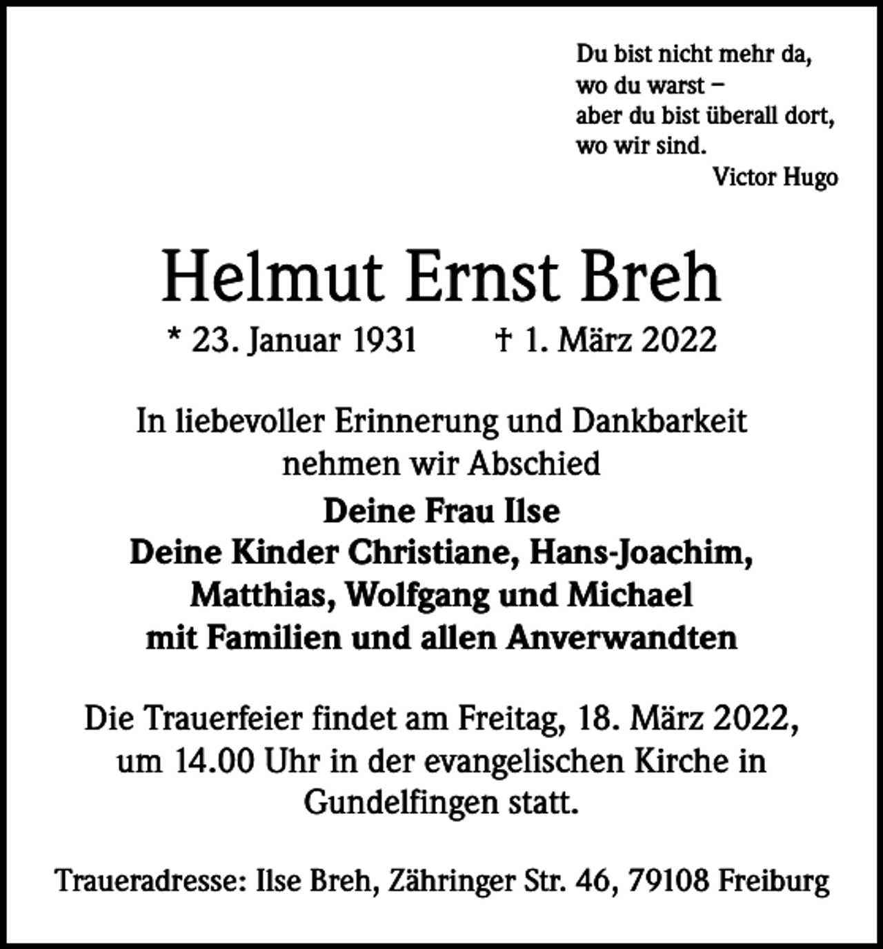 <p>Du bist nicht mehr da,<br />wo du warst –<br />aber du bist überall dort,<br />wo wir sind.</p><p>Victor Hugo</p><p>Helmut Ernst Breh<br />* 23. Januar 1931 † 1. März 2022</p><p>In liebevoller Erinnerung und Dankbarkeit<br />nehmen wir Abschied<br />Deine Frau Ilse<br />Deine Kinder Christiane, Hans-Joachim,<br />Matthias, Wolfgang und Michael<br />mit Familien und allen Anverwandten<br />Die Trauerfeier findet am Freitag, 18. März 2022,<br />um 14.00 Uhr in der evangelischen Kirche in<br />Gundelfingen statt.<br />Traueradresse: Ilse Breh, Zähringer Str. 46, 79108 Freiburg</p>