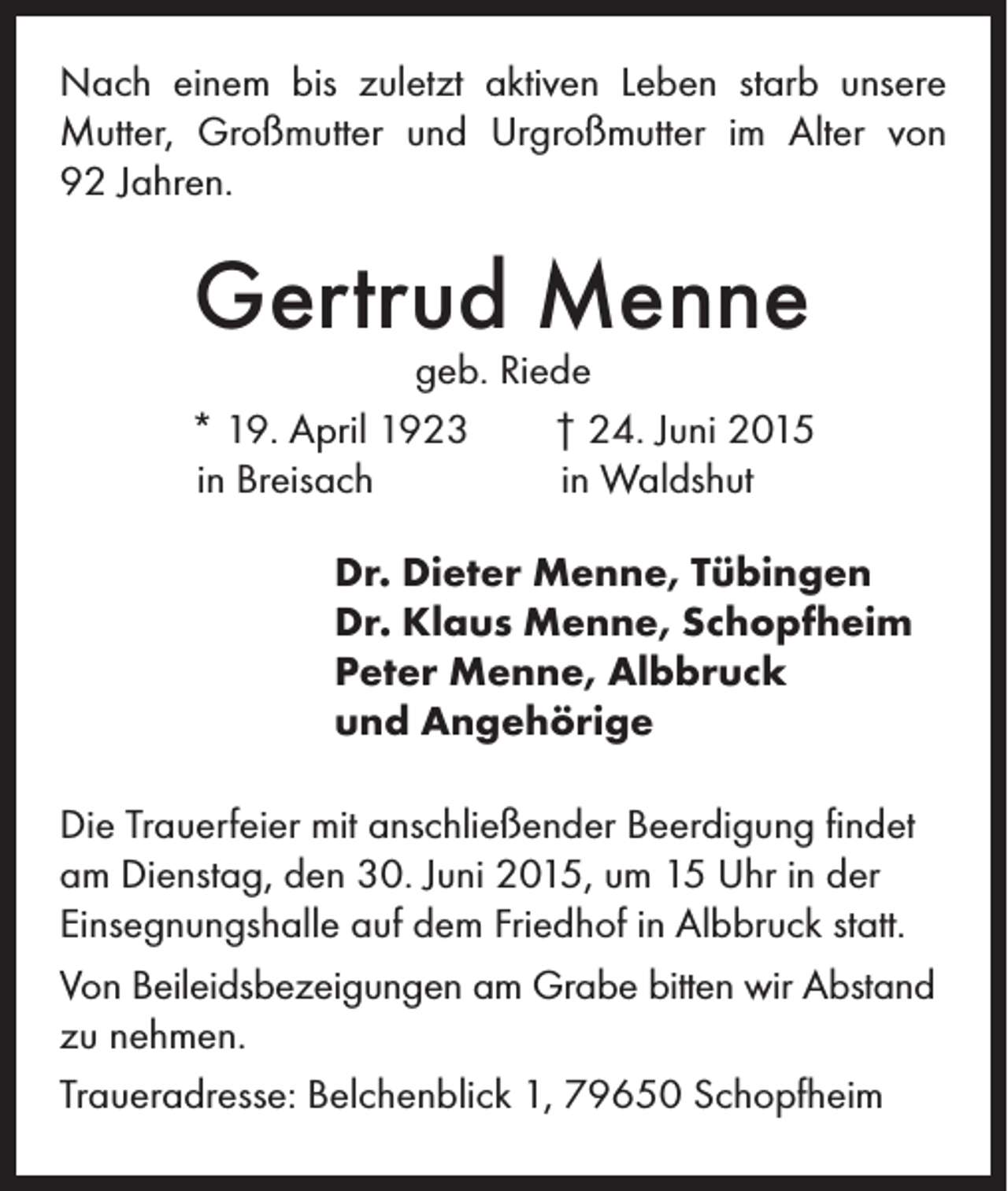 <p>Nach einem bis zuletzt aktiven Leben starb unsere<br />Mutter, Großmutter und Urgroßmutter im Alter von<br />92 Jahren.</p><p>Gertrud Menne</p><p>geb. Riede<br />* 19. April 1923 † 24. Juni 2015<br />in Breisach<br />in Waldshut</p><p>r. Dieter Menne, Tübingen<br />D<br />Dr. Klaus Menne, Schopfheim<br />Peter Menne, Albbruck<br />und Angehörige</p><p>Die Trauerfeier mit anschließender Beerdigung findet<br />am Dienstag, den 30. Juni 2015, um 15 Uhr in der<br />Einsegnungshalle auf dem Friedhof in Albbruck statt.<br />Von Beileidsbezeigungen am Grabe bitten wir Abstand<br />zu nehmen.<br />Traueradresse: Belchenblick 1, 79650 Schopfheim</p>