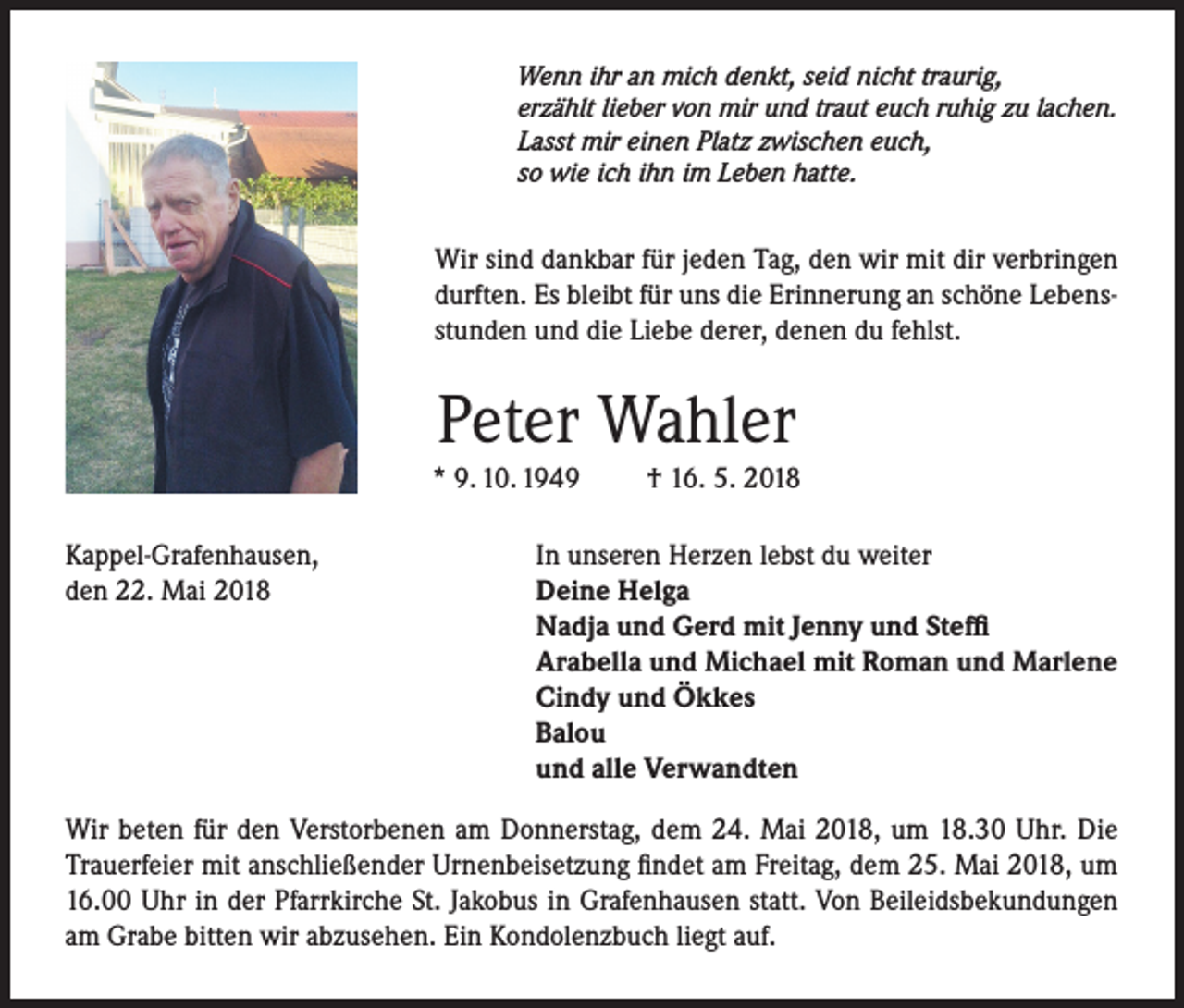 <p>Wenn ihr an mich denkt, seid nicht traurig,<br />erzählt lieber von mir und traut euch ruhig zu lachen.<br />Lasst mir einen Platz zwischen euch,<br />so wie ich ihn im Leben hatte.</p><p>Wir sind dankbar für jeden Tag, den wir mit dir verbringen<br />durften. Es bleibt für uns die Erinnerung an schöne Lebensstunden und die Liebe derer, denen du fehlst.</p><p>Peter Wahler</p><p>* 9. 10. 1949<br />Kappel-Grafenhausen,<br />den 22. Mai 2018</p><p>† 16. 5. 2018</p><p>In unseren Herzen lebst du weiter<br />Deine Helga<br />Nadja und Gerd mit Jenny und Steffi<br />Arabella und Michael mit Roman und Marlene<br />Cindy und Ökkes<br />Balou<br />und alle Verwandten</p><p>Wir beten für den Verstorbenen am Donnerstag, dem 24. Mai 2018, um 18.30 Uhr. Die<br />Trauerfeier mit anschließender Urnenbeisetzung findet am Freitag, dem 25. Mai 2018, um<br />16.00 Uhr in der Pfarrkirche St. Jakobus in Grafenhausen statt. Von Beileidsbekundungen<br />am Grabe bitten wir abzusehen. Ein Kondolenzbuch liegt auf.</p>