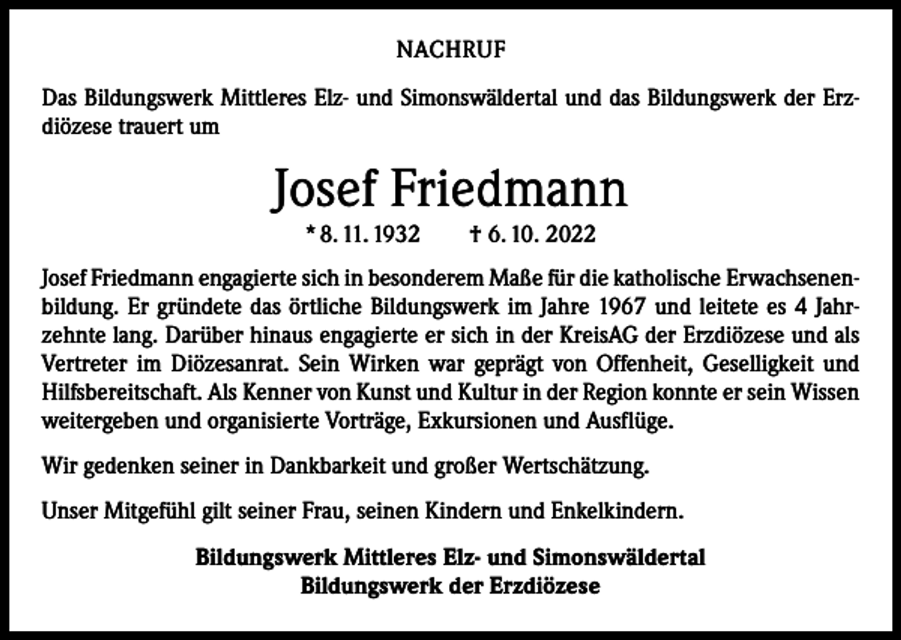 <p>NACHRUF<br />Das Bildungswerk Mittleres Elz- und Simonswäldertal und das Bildungswerk der Erzdiözese trauert um</p><p>Josef Friedmann<br />* 8. 11. 1932 † 6. 10. 2022</p><p>Josef Friedmann engagierte sich in besonderem Maße für die katholische Erwachsenen­<br />bildung. Er gründete das örtliche Bildungswerk im Jahre 1967 und leitete es 4 Jahr­<br />zehnte lang. Darüber hinaus engagierte er sich in der KreisAG der Erzdiözese und als<br />Vertreter im Diözesanrat. Sein Wirken war geprägt von Offenheit, Geselligkeit und<br />Hilfsbereitschaft. Als Kenner von Kunst und Kultur in der Region konnte er sein Wissen<br />weitergeben und organisierte Vorträge, Exkursionen und Ausflüge.<br />Wir gedenken seiner in Dankbarkeit und großer Wertschätzung.<br />Unser Mitgefühl gilt seiner Frau, seinen Kindern und Enkelkindern.<br />Bildungswerk Mittleres Elz- und Simonswäldertal<br />Bildungswerk der Erzdiözese</p>