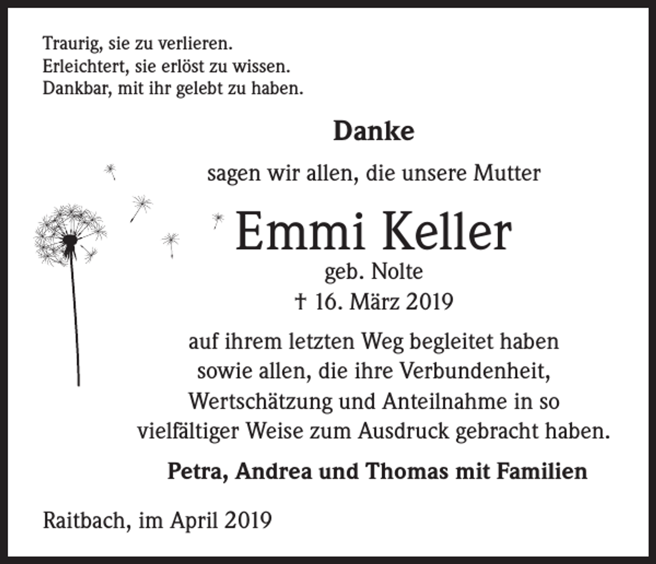 <p>Traurig, sie zu verlieren.<br />Erleichtert, sie erlöst zu wissen.<br />Dankbar, mit ihr gelebt zu haben.</p><p>Danke<br />sagen wir allen, die unsere Mutter</p><p>Emmi Keller<br />geb. Nolte<br />† 16. März 2019</p><p>auf ihrem letzten Weg begleitet haben<br />sowie allen, die ihre Verbundenheit,<br />Wertschätzung und Anteilnahme in so<br />vielfältiger Weise zum Ausdruck gebracht haben.<br />Petra, Andrea und Thomas mit Familien<br />Raitbach, im April 2019</p>