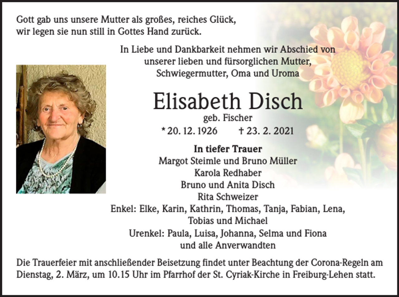 <p>Gott gab uns unsere Mutter als großes, reiches Glück,<br />wir legen sie nun still in Gottes Hand zurück.<br />In Liebe und Dankbarkeit nehmen wir Abschied von<br />unserer lieben und fürsorglichen Mutter,<br />Schwiegermutter, Oma und Uroma</p><p>Elisabeth<br />Disch<br />geb. Fischer<br />* 20. 12. 1926 † 23. 2. 2021<br />In tiefer Trauer<br />Margot Steimle und Bruno Müller<br />Karola Redhaber<br />Bruno und Anita Disch<br />Rita Schweizer<br />Enkel: Elke, Karin, Kathrin, Thomas, Tanja, Fabian, Lena,<br />Tobias und Michael<br />Urenkel: Paula, Luisa, Johanna, Selma und Fiona<br />und alle Anverwandten<br />Die Trauerfeier mit anschließender Beisetzung findet unter Beachtung der Corona-Regeln am<br />Dienstag, 2. März, um 10.15 Uhr im Pfarrhof der St. Cyriak-Kirche in Freiburg-Lehen statt.</p>