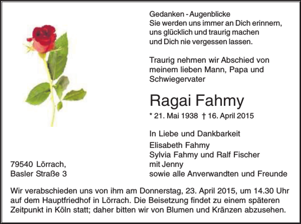 <p>Gedanken - Augenblicke<br />Sie werden uns immer an Dich erinnern,<br />uns glücklich und traurig machen<br />und Dich nie vergessen lassen.</p><p>Traurig nehmen wir Abschied von<br />meinem lieben Mann, Papa und<br />Schwiegervater</p><p>Ragai Fahmy<br />* 21. Mai 1938 † 16. April 2015</p><p>79540 Lörrach,<br />Basler Straße 3</p><p>In Liebe und Dankbarkeit<br />Elisabeth Fahmy<br />Sylvia Fahmy und Ralf Fischer<br />mit Jenny<br />sowie alle Anverwandten und Freunde</p><p>Wir verabschieden uns von ihm am Donnerstag, 23. April 2015, um 14.30 Uhr<br />auf dem Hauptfriedhof in Lörrach. Die Beisetzung findet zu einem späteren<br />Zeitpunkt in Köln statt; daher bitten wir von Blumen und Kränzen abzusehen.</p>