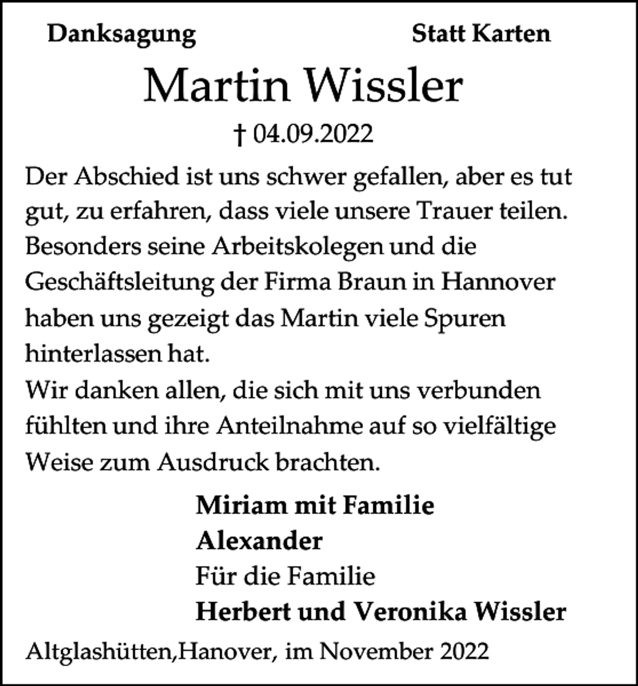 <p>Danksagung</p><p>Statt Karten</p><p>Martin Wissler<br />† 04.09.2022<br />Der Abschied ist uns schwer gefallen, aber es tut<br />gut, zu erfahren, dass viele unsere Trauer teilen.<br />Besonders seine Arbeitskolegen und die<br />Geschäftsleitung der Firma Braun in Hannover<br />haben uns gezeigt das Martin viele Spuren<br />hinterlassen hat.<br />Wir danken allen, die sich mit uns verbunden<br />fühlten und ihre Anteilnahme auf so vielfältige<br />Weise zum Ausdruck brachten.</p><p>Miriam mit Familie<br />Alexander<br />Für die Familie<br />Herbert und Veronika Wissler<br />Altglashütten,Hanover, im November 2022</p>