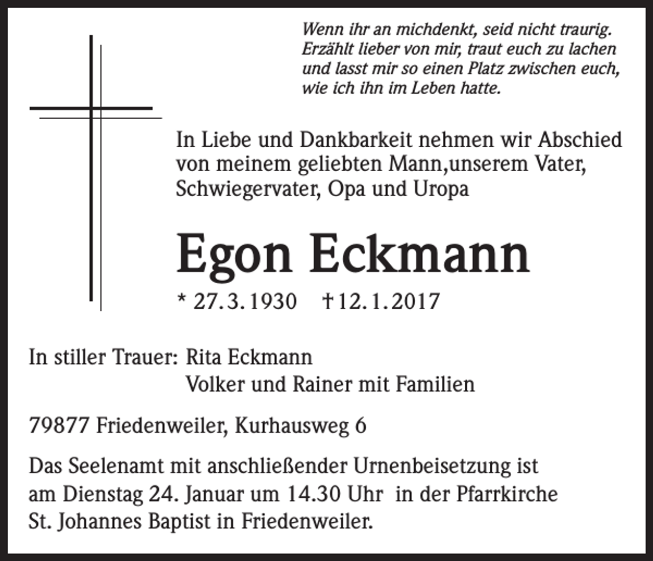 <p>Wenn ihr an michdenkt, seid nicht traurig.<br />Erzählt lieber von mir, traut euch zu lachen<br />und lasst mir so einen Platz zwischen euch,<br />wie ich ihn im Leben hatte.</p><p>In Liebe und Dankbarkeit nehmen wir Abschied<br />von meinem geliebten Mann,unserem Vater,<br />Schwiegervater, Opa und Uropa</p><p>Egon Eckmann<br />* 27. 3. 1930</p><p>† 12. 1. 2017</p><p>In stiller Trauer: Rita Eckmann</p><p>Volker und Rainer mit Familien<br />79877 Friedenweiler, Kurhausweg 6<br />Das Seelenamt mit anschließender Urnenbeisetzung ist<br />am Dienstag 24. Januar um 14.30 Uhr in der Pfarrkirche<br />St. Johannes Baptist in Friedenweiler.</p>
