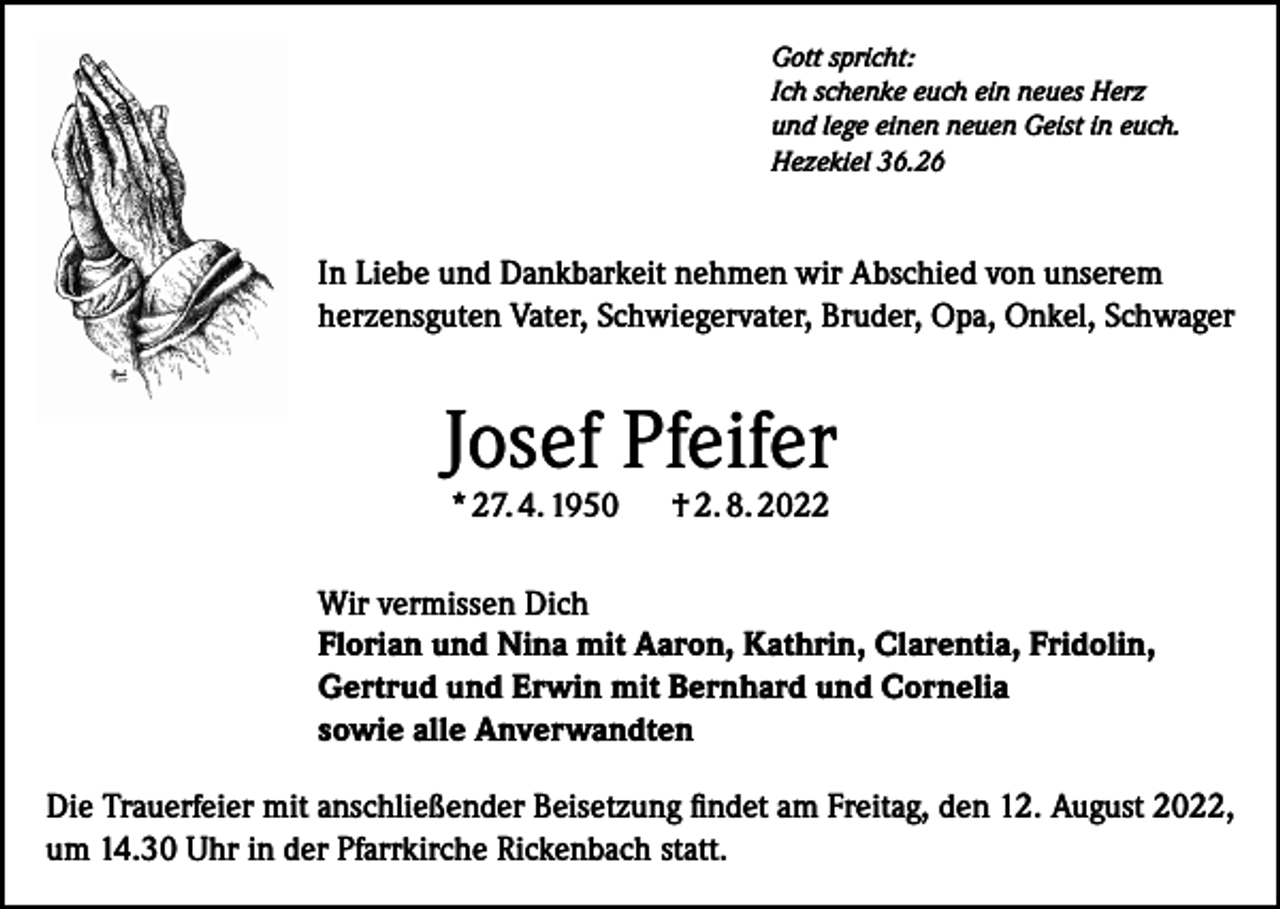 <p>Gott spricht:<br />Ich schenke euch ein neues Herz<br />und lege einen neuen Geist in euch.<br />Hezekiel 36.26</p><p>In Liebe und Dankbarkeit nehmen wir Abschied von unserem<br />herzensguten Vater, Schwiegervater, Bruder, Opa, Onkel, Schwager</p><p>Josef Pfeifer<br />* 27. 4. 1950</p><p>† 2. 8. 2022</p><p>Wir vermissen Dich<br />Florian und Nina mit Aaron, Kathrin, Clarentia, Fridolin,<br />Gertrud und Erwin mit Bernhard und Cornelia<br />sowie alle Anverwandten<br />Die Trauerfeier mit anschließender Beisetzung findet am Freitag, den 12. August 2022,<br />um 14.30 Uhr in der Pfarrkirche Rickenbach statt.</p>