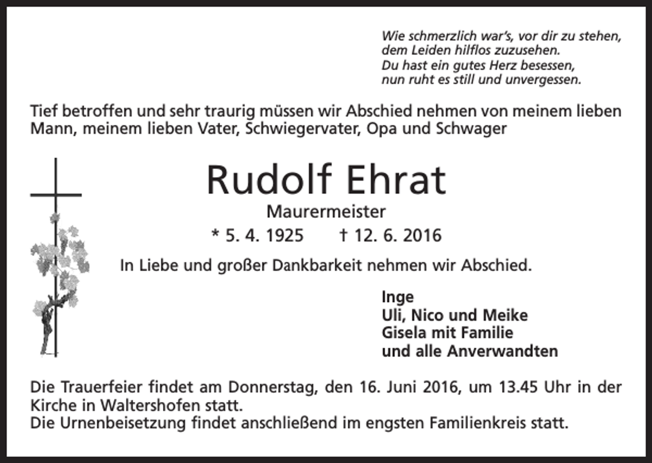 <p>Wie schmerzlich war’s, vor dir zu stehen,<br />dem Leiden hilflos zuzusehen.<br />Du hast ein gutes Herz besessen,<br />nun ruht es still und unvergessen.</p><p>Tief betroffen und sehr traurig müssen wir Abschied nehmen von meinem lieben<br />Mann, meinem lieben Vater, Schwiegervater, Opa und Schwager</p><p>Rudolf Ehrat<br />Maurermeister<br />* 5. 4. 1925 † 12. 6. 2016</p><p>In Liebe und großer Dankbarkeit nehmen wir Abschied.<br />Inge<br />Uli, Nico und Meike<br />Gisela mit Familie<br />und alle Anverwandten<br />Die Trauerfeier findet am Donnerstag, den 16. Juni 2016, um 13.45 Uhr in der<br />Kirche in Waltershofen statt.<br />Die Urnenbeisetzung findet anschließend im engsten Familienkreis statt.</p>