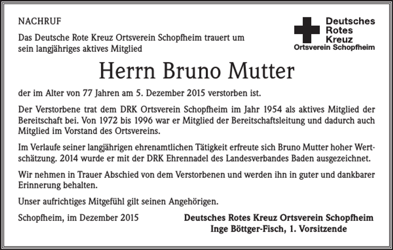 <p>NACHRUF<br />Das Deutsche Rote Kreuz Ortsverein Schopfheim trauert um<br />sein langjähriges aktives Mitglied</p><p>Ortsverein Schopfheim</p><p>Herrn Bruno Mutter<br />der im Alter von 77 Jahren am 5. Dezember 2015 verstorben ist.<br />Der Verstorbene trat dem DRK Ortsverein Schopfheim im Jahr 1954 als aktives Mitglied der<br />Bereitschaft bei. Von 1972 bis 1996 war er Mitglied der Bereitschaftsleitung und dadurch auch<br />Mitglied im Vorstand des Ortsvereins.<br />Im Verlaufe seiner langjährigen ehrenamtlichen Tätigkeit erfreute sich Bruno Mutter hoher Wertschätzung. 2014 wurde er mit der DRK Ehrennadel des Landesverbandes Baden ausgezeichnet.<br />Wir nehmen in Trauer Abschied von dem Verstorbenen und werden ihn in guter und dankbarer<br />Erinnerung behalten.<br />Unser aufrichtiges Mitgefühl gilt seinen Angehörigen.<br />Schopfheim, im Dezember 2015</p><p>Deutsches Rotes Kreuz Ortsverein Schopfheim<br />Inge Böttger-Fisch, 1. Vorsitzende</p>