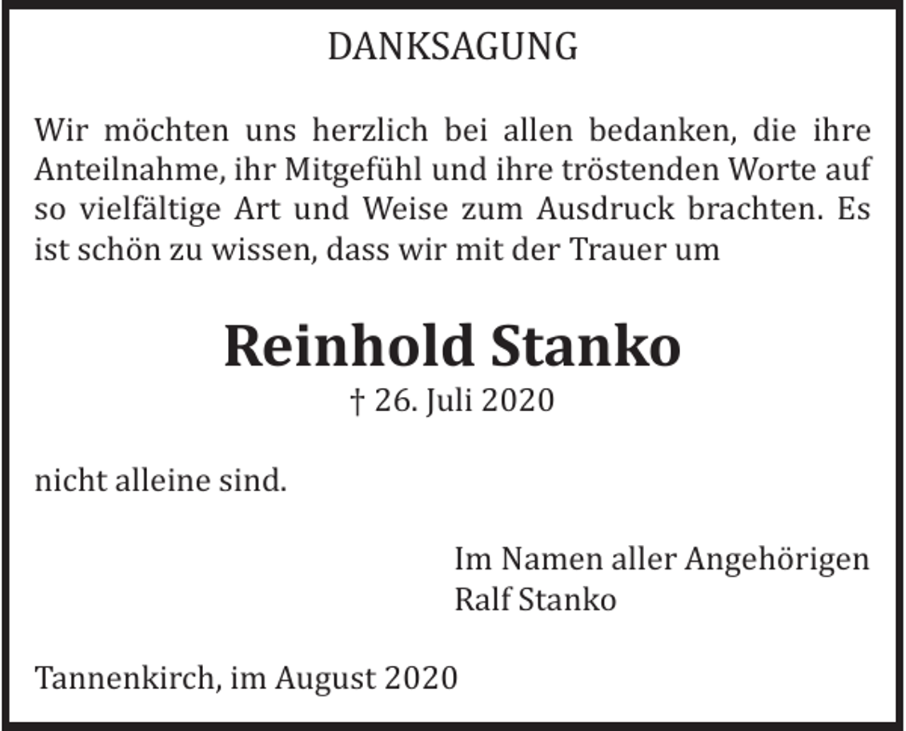 <p>DANKSAGUNG<br />Wir möchten uns herzlich bei allen bedanken, die ihre<br />Anteilnahme, ihr Mitgefühl und ihre tröstenden Worte auf<br />so vielfältige Art und Weise zum Ausdruck brachten. Es<br />ist schön zu wissen, dass wir mit der Trauer um</p><p>Reinhold Stanko<br />† 26. Juli 2020</p><p>nicht alleine sind.<br />Im Namen aller Angehörigen<br />Ralf Stanko<br />Tannenkirch, im August 2020</p>