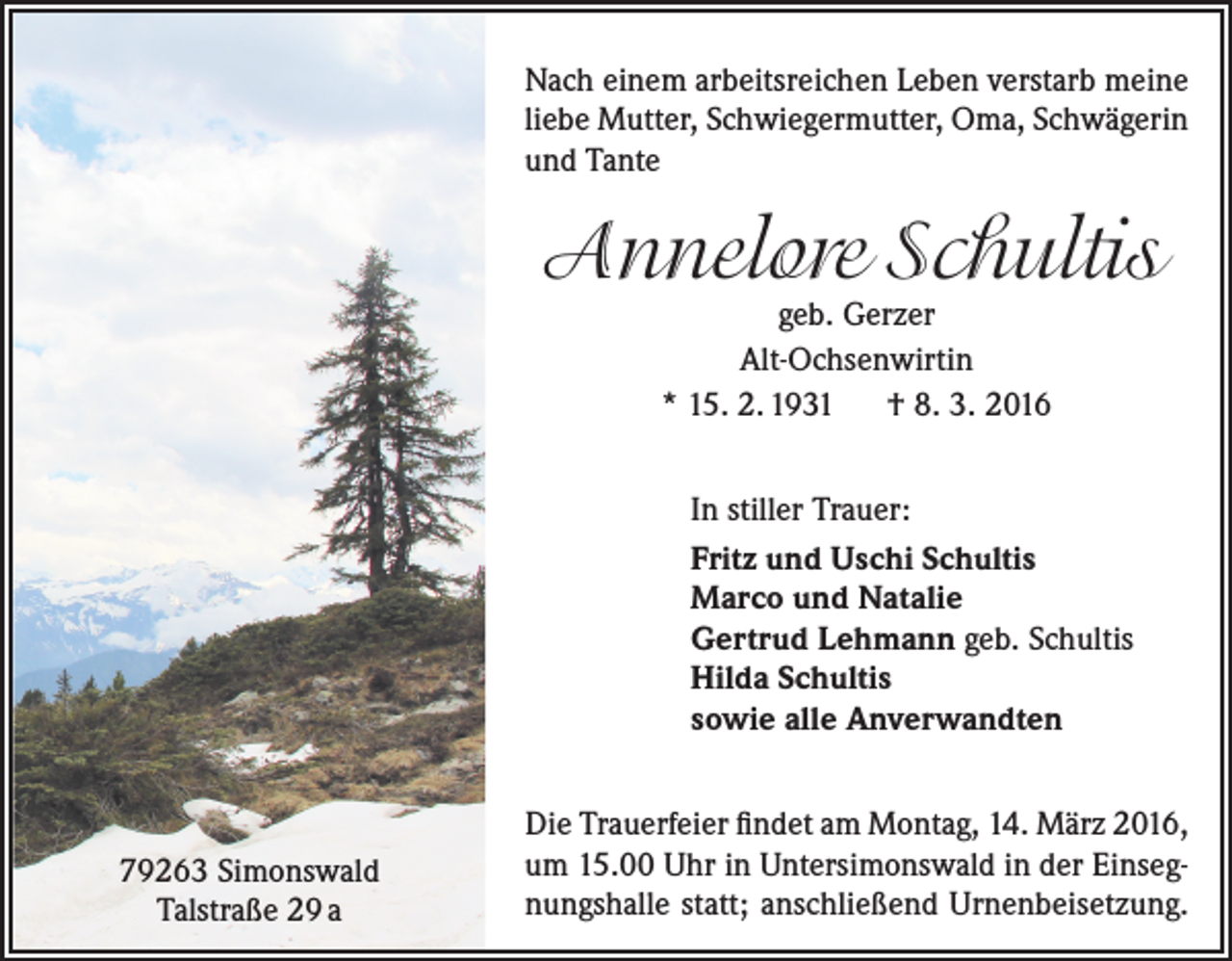 <p>Nach einem arbeitsreichen Leben verstarb meine<br />liebe Mutter, Schwiegermutter, Oma, Schwägerin<br />und Tante</p><p>Annelore Schultis<br />geb. Gerzer<br />Alt-Ochsenwirtin<br />* 15. 2. 1931 † 8. 3. 2016</p><p>In stiller Trauer:<br />Fritz und Uschi Schultis<br />Marco und Natalie<br />Gertrud Lehmann geb. Schultis<br />Hilda Schultis<br />sowie alle Anverwandten</p><p>79263 Simonswald<br />Talstraße 29 a</p><p>Die Trauerfeier findet am Montag, 14. März 2016,<br />um 15.00 Uhr in Untersimonswald in der Einsegnungshalle statt; anschließend ­Urnenbeisetzung.</p>
