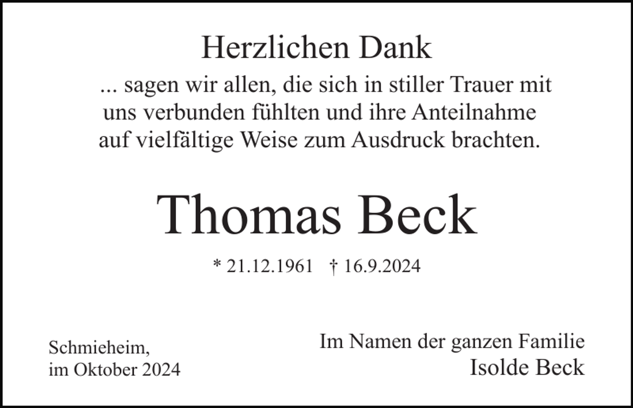 <p>Herzlichen Dank<br />... sagen wir allen, die sich in stiller Trauer mit<br />uns verbunden fühlten und ihre Anteilnahme<br />auf vielfältige Weise zum Ausdruck brachten.</p><p>Thomas Beck<br />* 21.12.1961 † 16.9.2024</p><p>Schmieheim,<br />im Oktober 2024</p><p>Im Namen der ganzen Familie</p><p>Isolde Beck</p>