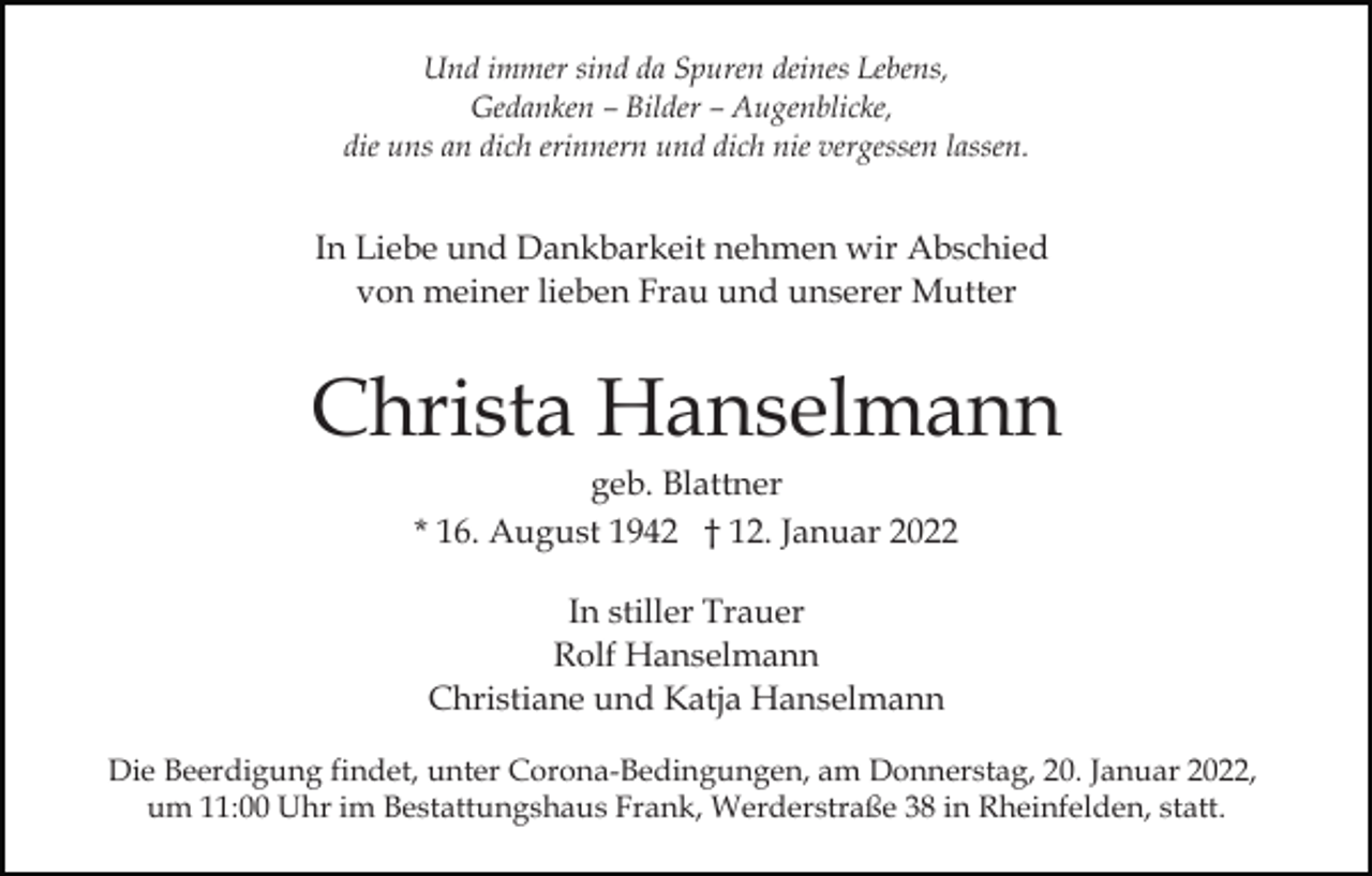 <p>Und immer sind da Spuren deines Lebens,<br />Gedanken – Bilder – Augenblicke,<br />die uns an dich erinnern und dich nie vergessen lassen.</p><p>In Liebe und Dankbarkeit nehmen wir Abschied<br />von meiner lieben Frau und unserer Mutter</p><p>Christa Hanselmann<br />geb. Blattner<br />* 16. August 1942 † 12. Januar 2022<br />In stiller Trauer<br />Rolf Hanselmann<br />Christiane und Katja Hanselmann<br />Die Beerdigung findet, unter Corona-Bedingungen, am Donnerstag, 20. Januar 2022,<br />um 11:00 Uhr im Bestattungshaus Frank, Werderstraße 38 in Rheinfelden, statt.</p>