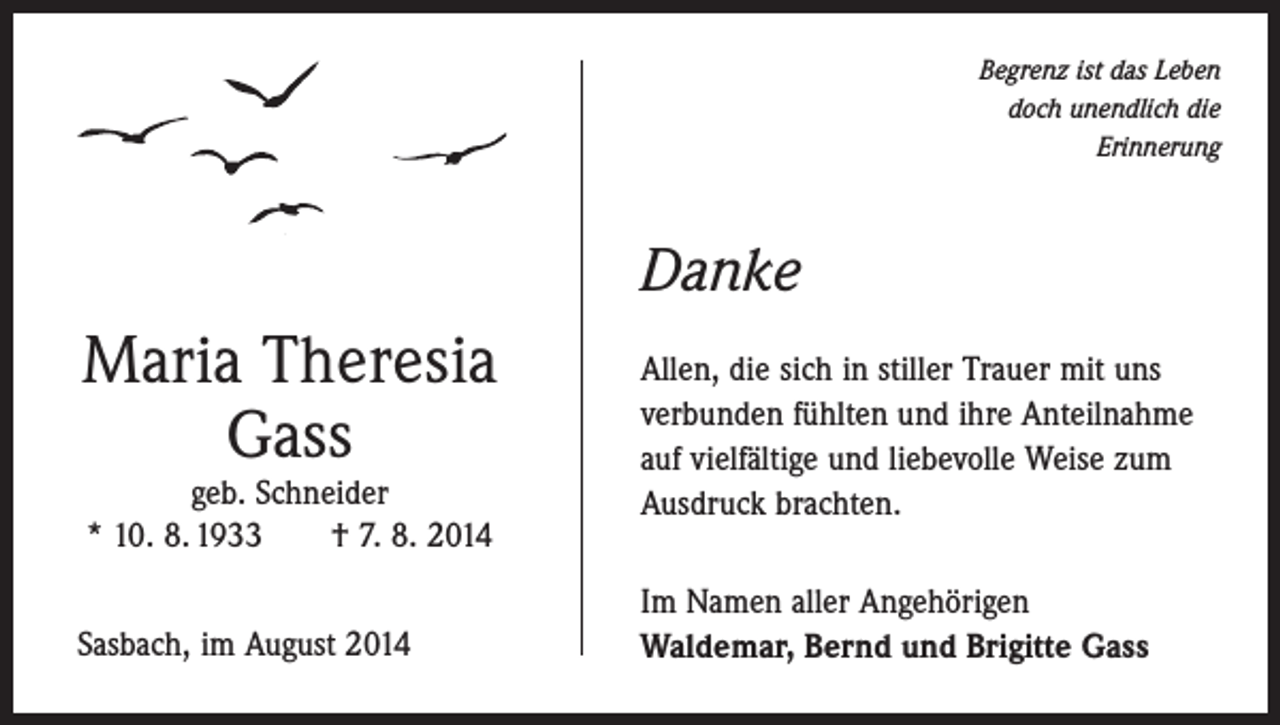 <p>Begrenz ist das Leben<br />doch unendlich die<br />Erinnerung</p><p>Danke</p><p>Maria Theresia<br />Gass<br />geb. Schneider<br />* 10. 8. 1933 † 7. 8. 2014</p><p>Sasbach, im August 2014</p><p>Allen, die sich in stiller Trauer mit uns<br />verbunden fühlten und ihre Anteilnahme<br />auf vielfältige und liebevolle Weise zum<br />Ausdruck brachten.<br />Im Namen aller Angehörigen<br />Waldemar, Bernd und Brigitte Gass</p>