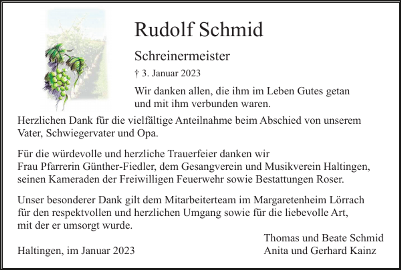 <p>Rudolf Schmid<br />Schreinermeister<br />† 3. Januar 2023</p><p>Wir danken allen, die ihm im Leben Gutes getan<br />und mit ihm verbunden waren.<br />Herzlichen Dank für die vielfältige Anteilnahme beim Abschied von unserem<br />Vater, Schwiegervater und Opa.<br />Für die würdevolle und herzliche Trauerfeier danken wir<br />Frau Pfarrerin Günther-Fiedler, dem Gesangverein und Musikverein Haltingen,<br />seinen Kameraden der Freiwilligen Feuerwehr sowie Bestattungen Roser.<br />Unser besonderer Dank gilt dem Mitarbeiterteam im Margaretenheim Lörrach<br />für den respektvollen und herzlichen Umgang sowie für die liebevolle Art,<br />mit der er umsorgt wurde.<br />Thomas und Beate Schmid<br />Haltingen, im Januar 2023<br />Anita und Gerhard Kainz</p>