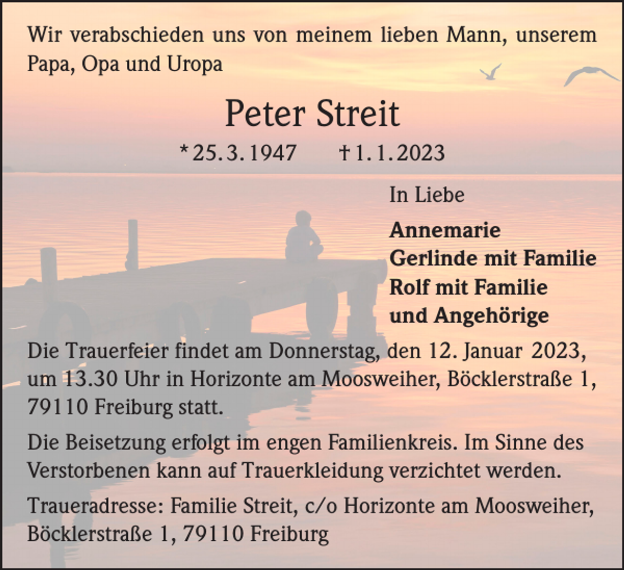 <p>Wir verabschieden uns von meinem lieben Mann, unserem<br />Papa, Opa und Uropa</p><p>Peter Streit<br />* 25. 3. 1947</p><p>† 1. 1. 2023</p><p>In Liebe<br />Annemarie<br />Gerlinde mit Familie<br />Rolf mit Familie<br />und Angehörige<br />Die Trauerfeier findet am Donnerstag, den 12. Januar 2023,<br />um 13.30 Uhr in Horizonte am Moosweiher, Böcklerstraße 1,<br />79110 Freiburg statt.<br />Die Beisetzung erfolgt im engen Familienkreis. Im Sinne des<br />Verstorbenen kann auf Trauerkleidung verzichtet werden.<br />Traueradresse: Familie Streit, c/o Horizonte am Moosweiher,<br />Böcklerstraße 1, 79110 Freiburg</p>