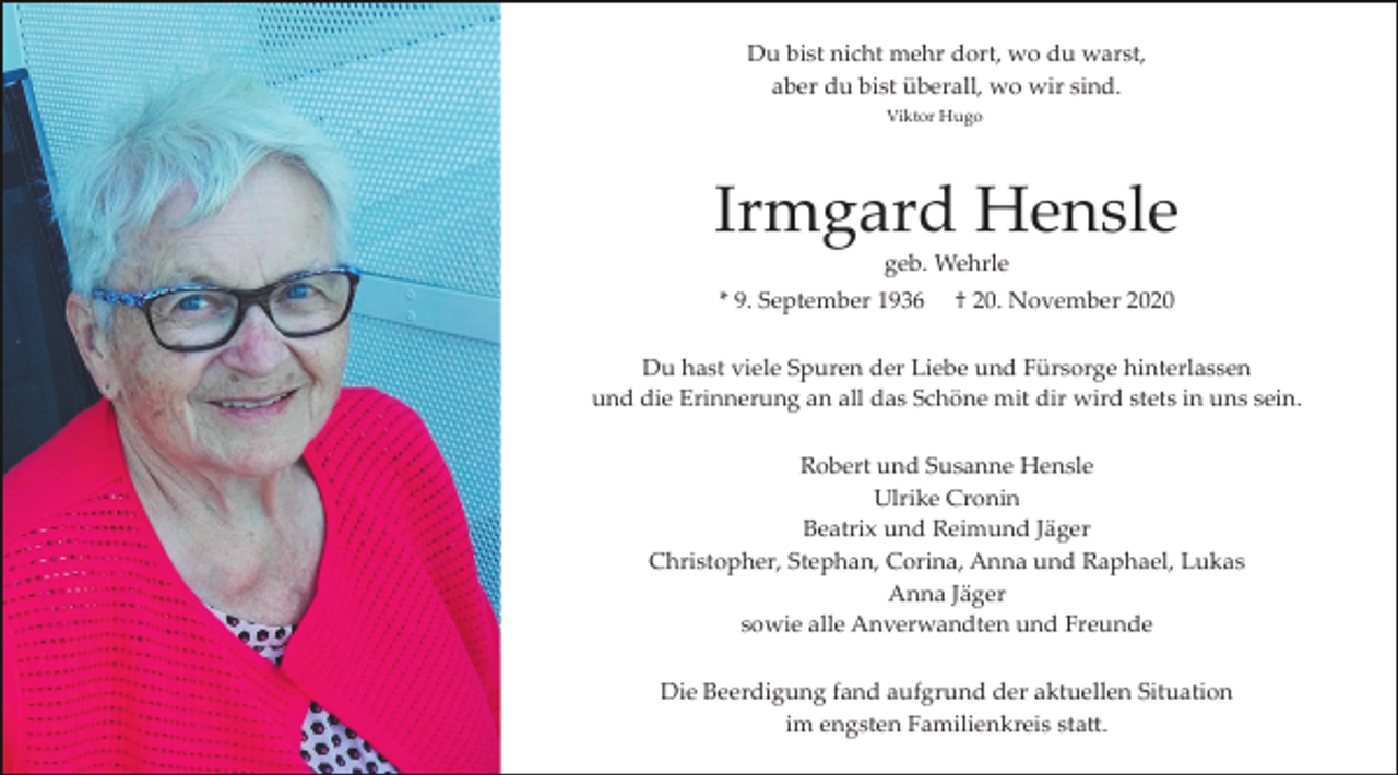 <p>Du bist nicht mehr dort, wo du warst,<br />aber du bist überall, wo wir sind.<br />Viktor Hugo</p><p>Irmgard Hensle<br />geb. Wehrle<br />* 9. September 1936</p><p>† 20. November 2020</p><p>Du hast viele Spuren der Liebe und Fürsorge hinterlassen<br />und die Erinnerung an all das Schöne mit dir wird stets in uns sein.<br />Robert und Susanne Hensle<br />Ulrike Cronin<br />Beatrix und Reimund Jäger<br />Christopher, Stephan, Corina, Anna und Raphael, Lukas<br />Anna Jäger<br />sowie alle Anverwandten und Freunde<br />Die Beerdigung fand aufgrund der aktuellen Situation<br />im engsten Familienkreis sta�.</p>