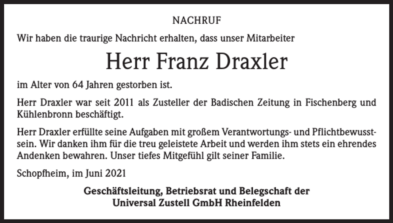 <p>NACHRUF<br />Wir haben die traurige Nachricht erhalten, dass unser Mitarbeiter</p><p>Herr Franz Draxler<br />im Alter von 64 Jahren gestorben ist.<br />Herr Draxler war seit 2011 als Zusteller der Badischen Zeitung in Fischenberg und<br />Kühlenbronn beschäftigt.<br />Herr Draxler erfüllte seine Aufgaben mit großem Verantwortungs- und Pflichtbewusstsein. Wir danken ihm für die treu geleistete Arbeit und werden ihm stets ein ehrendes<br />Andenken bewahren. Unser tiefes Mitgefühl gilt seiner Familie.<br />Schopfheim, im Juni 2021<br />Geschäftsleitung, Betriebsrat und Belegschaft der<br />Universal Zustell GmbH Rheinfelden</p>
