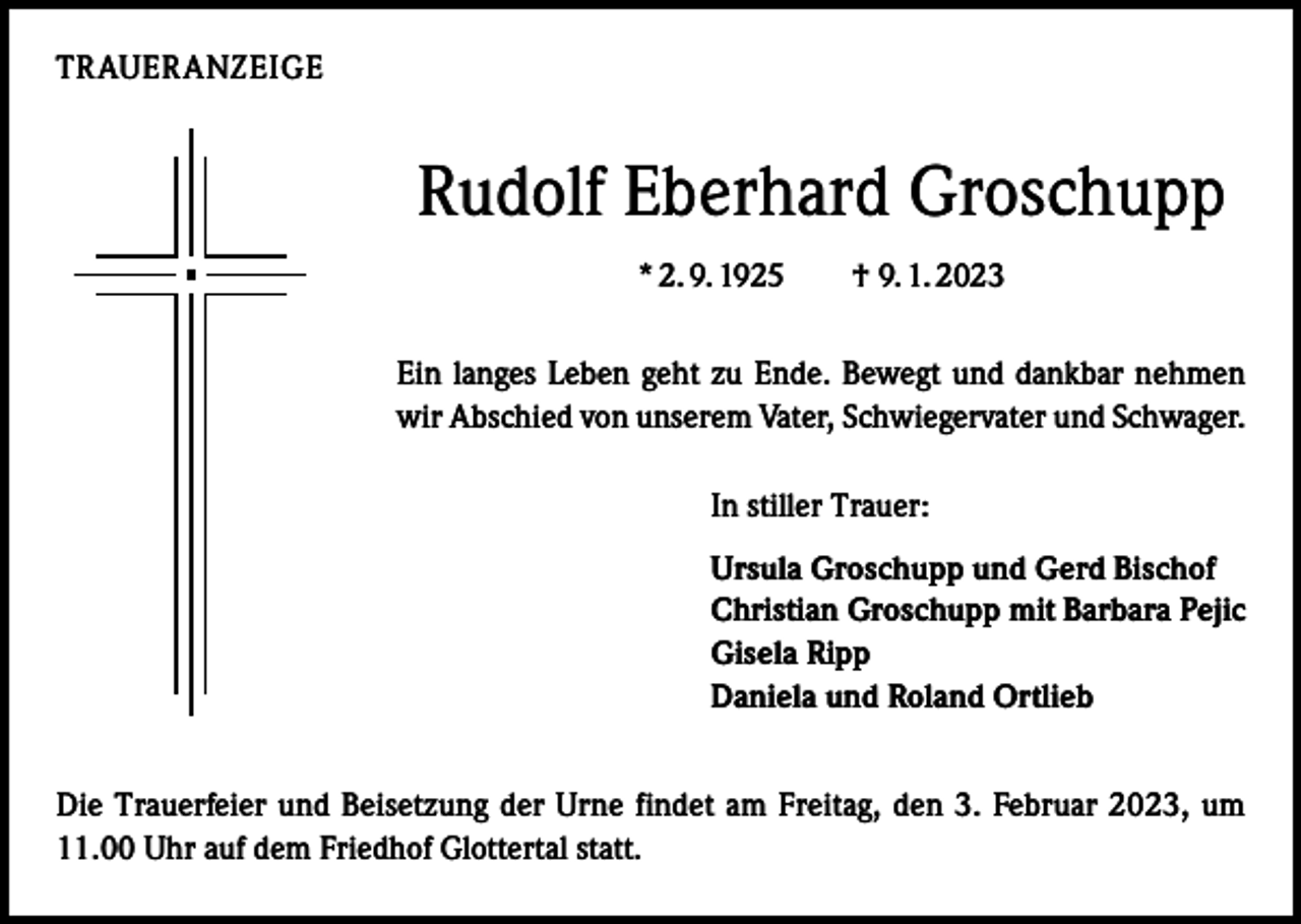 <p>TRAUERANZEIGE</p><p>Rudolf Eberhard Groschupp<br />* 2. 9. 1925 † 9. 1. 2023<br />Ein langes Leben geht zu Ende. Bewegt und dankbar nehmen<br />wir Abschied von unserem Vater, Schwiegervater und Schwager.<br />In stiller Trauer:<br />Ursula Groschupp und Gerd Bischof<br />Christian Groschupp mit Barbara Pejic<br />Gisela Ripp<br />Daniela und Roland Ortlieb<br />Die Trauerfeier und Beisetzung der Urne findet am Freitag, den 3. Februar 2023, um<br />11.00 Uhr auf dem Friedhof Glottertal statt.</p>