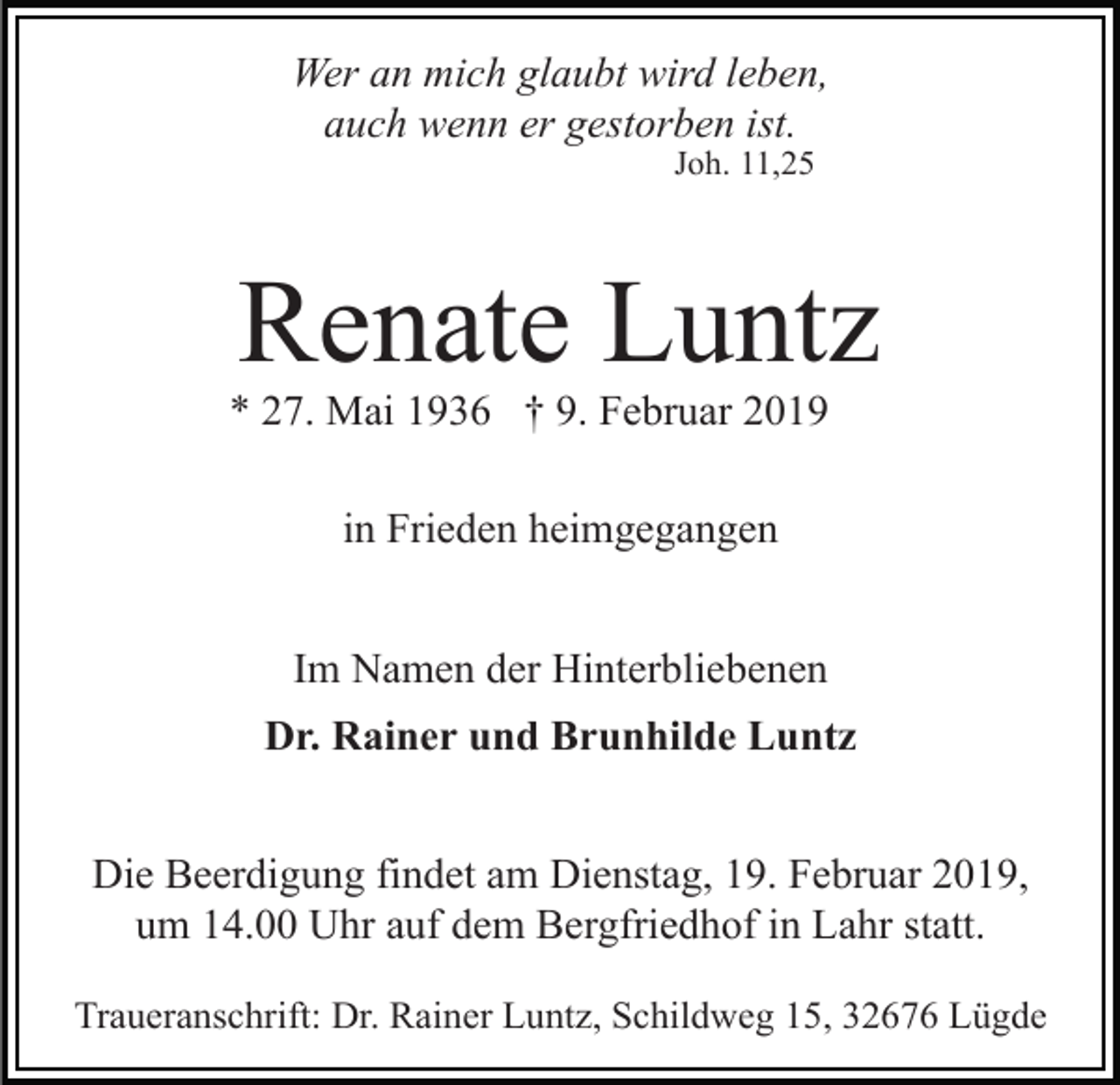 <p>Wer an mich glaubt wird leben,<br />auch wenn er gestorben ist.<br />Joh. 11,25</p><p>Renate Luntz<br />* 27. Mai 1936 † 9. Februar 2019<br />in Frieden heimgegangen<br />Im Namen der Hinterbliebenen<br />Dr. Rainer und Brunhilde Luntz</p><p>Die Beerdigung findet am Dienstag, 19. Februar 2019,<br />um 14.00 Uhr auf dem Bergfriedhof in Lahr statt.<br />Traueranschrift: Dr. Rainer Luntz, Schildweg 15, 32676 Lügde</p>