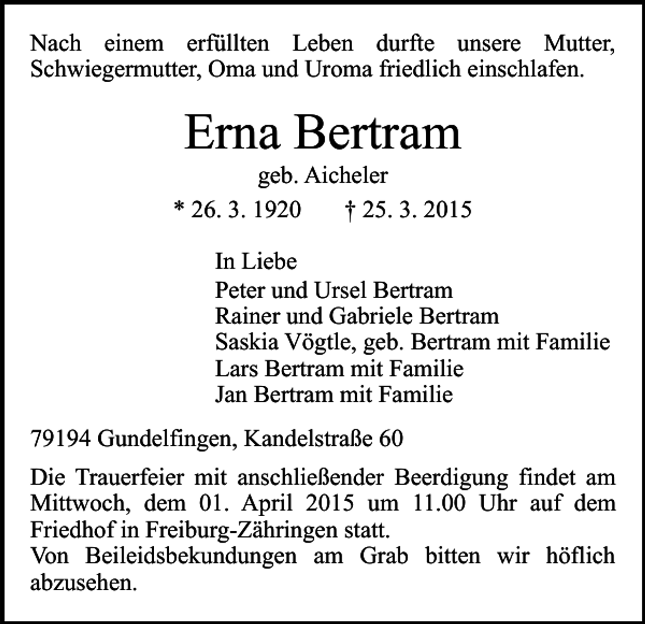 <p>Nach einem erfüllten Leben durfte unsere Mutter,<br />Schwiegermutter, Oma und Uroma friedlich einschlafen.</p><p>Erna Bertram</p><p>geb. Aicheler<br />* 26. 3. 1920<br />† 25. 3. 2015<br />In Liebe<br />Peter und Ursel Bertram<br />Rainer und Gabriele Bertram<br />Saskia Vögtle, geb. Bertram mit Familie<br />Lars Bertram mit Familie<br />Jan Bertram mit Familie<br />79194 Gundelfingen, Kandelstraße 60<br />Die Trauerfeier mit anschließender Beerdigung findet am<br />Mittwoch, dem 01. April 2015 um 11.00 Uhr auf dem<br />Friedhof in Freiburg-Zähringen statt.<br />Von Beileidsbekundungen am Grab bitten wir höflich<br />abzusehen.</p>