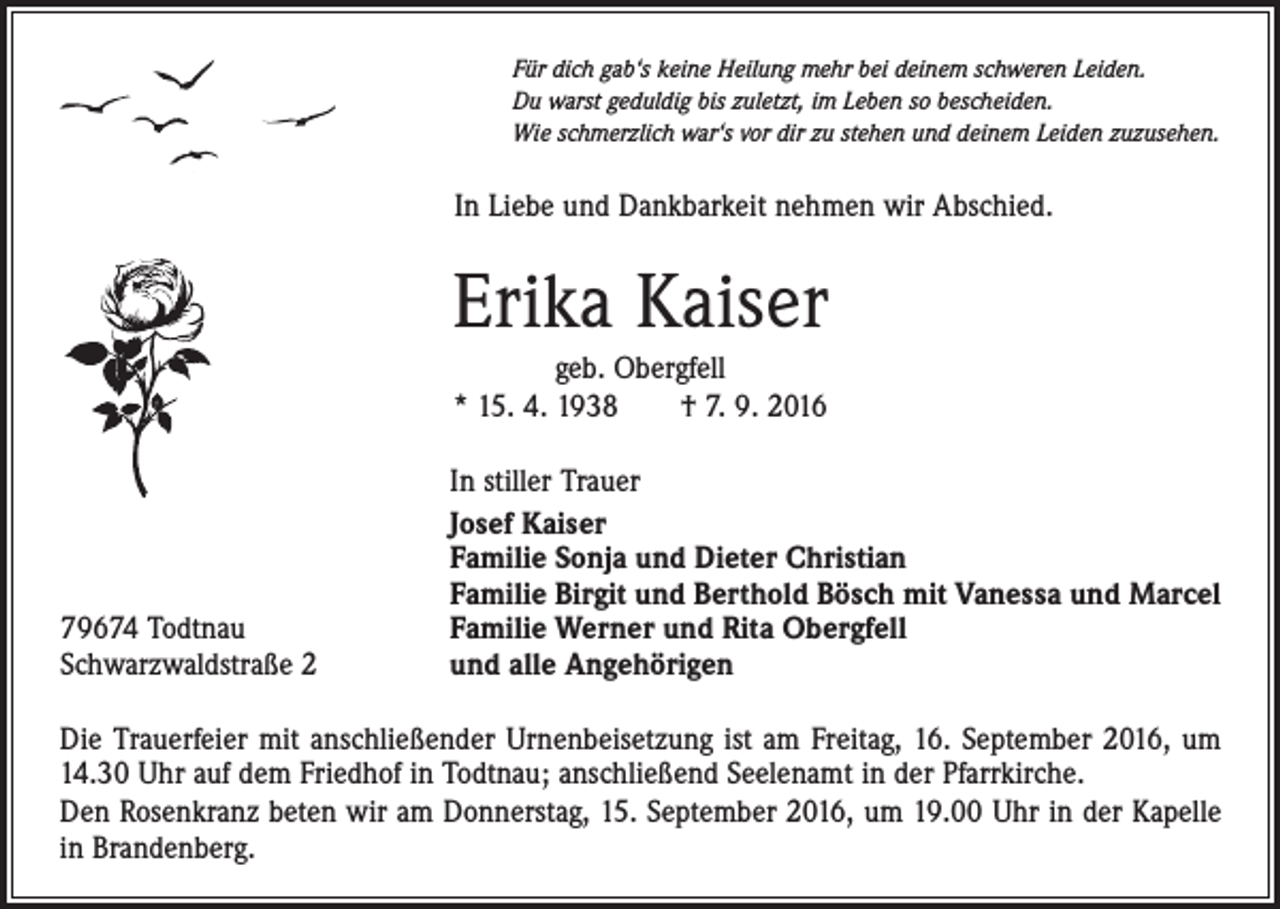<p>Für dich gab‘s keine Heilung mehr bei deinem schweren Leiden.<br />Du warst geduldig bis zuletzt, im Leben so bescheiden.<br />Wie schmerzlich war‘s vor dir zu stehen und deinem Leiden zuzusehen.</p><p>In Liebe und Dankbarkeit nehmen wir Abschied.</p><p>Erika Kaiser<br />geb. Obergfell<br />* 15. 4. 1938 † 7. 9. 2016</p><p>79674 Todtnau<br />Schwarzwaldstraße 2</p><p>In stiller Trauer<br />Josef Kaiser<br />Familie Sonja und Dieter Christian<br />Familie Birgit und Berthold Bösch mit Vanessa und Marcel<br />Familie Werner und Rita Obergfell<br />und alle Angehörigen</p><p>Die Trauerfeier mit anschließender Urnenbeisetzung ist am Freitag, 16. September 2016, um<br />14.30 Uhr auf dem Friedhof in Todtnau; anschließend Seelenamt in der Pfarrkirche.<br />Den Rosenkranz beten wir am Donnerstag, 15. September 2016, um 19.00 Uhr in der Kapelle<br />in Brandenberg.</p>
