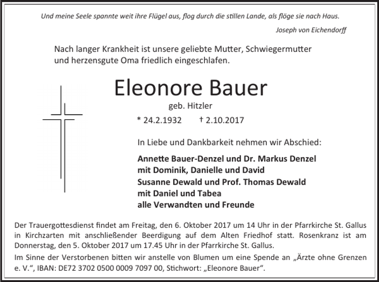 <p>Und meine Seele spannte weit ihre Flügel aus, flog durch die stillen Lande, als flöge sie nach Haus.<br />Joseph von Eichendorff</p><p>Nach langer Krankheit ist unsere geliebte Mutter, Schwiegermutter<br />und herzensgute Oma friedlich eingeschlafen.</p><p>Eleonore Bauer<br />geb. Hitzler</p><p>* 24.2.1932</p><p>† 2.10.2017</p><p>In Liebe und Dankbarkeit nehmen wir Abschied:<br />Annette Bauer-Denzel und Dr. Markus Denzel<br />mit Dominik, Danielle und David<br />Susanne Dewald und Prof. Thomas Dewald<br />mit Daniel und Tabea<br />alle Verwandten und Freunde<br />Der Trauergottesdienst findet am Freitag, den 6. Oktober 2017 um 14 Uhr in der Pfarrkirche St. Gallus<br />in Kirchzarten mit anschließender Beerdigung auf dem Alten Friedhof statt. Rosenkranz ist am<br />Donnerstag, den 5. Oktober 2017 um 17.45 Uhr in der Pfarrkirche St. Gallus.<br />Im Sinne der Verstorbenen bitten wir anstelle von Blumen um eine Spende an „Ärzte ohne Grenzen<br />e. V.“, IBAN: DE72 3702 0509 7097 00, Stichwort: „Eleonore Bauer“.</p>