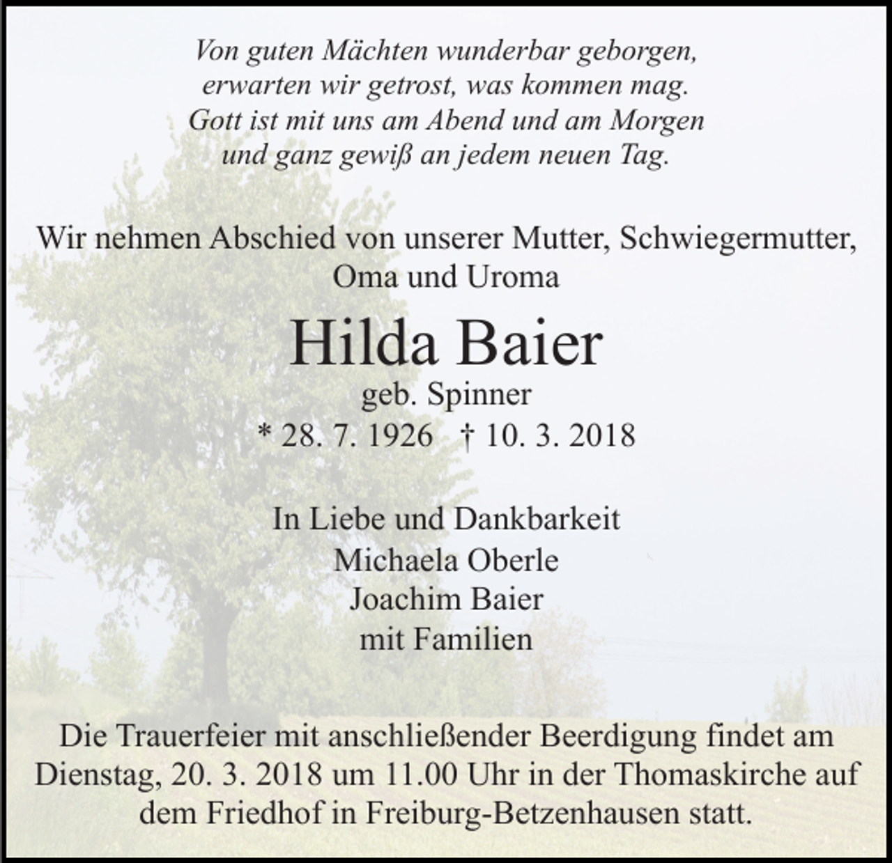 <p>Von<br />Vo<br />n gguten<br />ut e n Mächten<br />M ä c ht e n wunderbar<br />w u n d er b ar geborgen,<br />g e b or g e n,<br />erwarten<br />er<br />w art e n wir<br />wir getrost,<br />g etr ost, was<br />w as kommen<br />k o m m e n mag.<br />m a g.<br />G ott ist<br />ns aam<br />m AAbend<br />b e n d und<br />u n d am<br />a m Morgen<br />M or g e n<br />Gott<br />ist mit<br />mituuns<br />uund<br />n d gganz<br />a nz ggewiß<br />e wi ß aan<br />n jjedem<br />e d e m neuen<br />n e u e n Tag.<br />T a g.</p><p>Wir<br />h m e n AAbschied<br />bs c hi e d v von<br />o n uunserer<br />ns er er Mutter,<br />M utt er, Schwiegermutter,<br />S c h wi e g er m utt er,<br />Wirn enehmen<br />OOma<br />m a uund<br />n d Ur<br />o ma<br />Uroma</p><p>Hilda<br />Hil<br />d a BBaier<br />ai er</p><p>g e b. Spinner<br />S pi n n er<br />geb.<br />7. 11926<br />3. 22018<br />** 228.<br />8. 7.<br />9 2 6 †† 110.<br />0. 3.<br />018<br />IInn Liebe<br />Li e b e und<br />u n d Dankbarkeit<br />D a n k b ar k eit<br />Michaela<br />Mi<br />c h a el a OOberle<br />b erl e<br />JJoachim<br />o a c hi m Baier<br />B ai er<br />mit<br />mitFFamilien<br />a mili e n<br />Die<br />Di<br />e TrTrauerfeier<br />a u erf ei er mit<br />mit aanschließender<br />ns c h li e ß e n d er Beerdigung<br />B e er di g u n g findet<br />fi n det aamm<br />Dienstag,<br />Di e nst a g, 220.<br />0. 3.3.22018<br />0 1 8 uum<br />m 11.00<br />. Uhr<br />U hr in<br />i n der<br />d er Thomaskirche<br />T h o m askir c h e aauf<br />uf<br />ddem<br />e m Friedhof<br />Fri e d h of iin<br />n Freiburg-Betzenhausen<br />Fr ei b ur g - B et z e n h a us e n statt.<br />st att.</p>