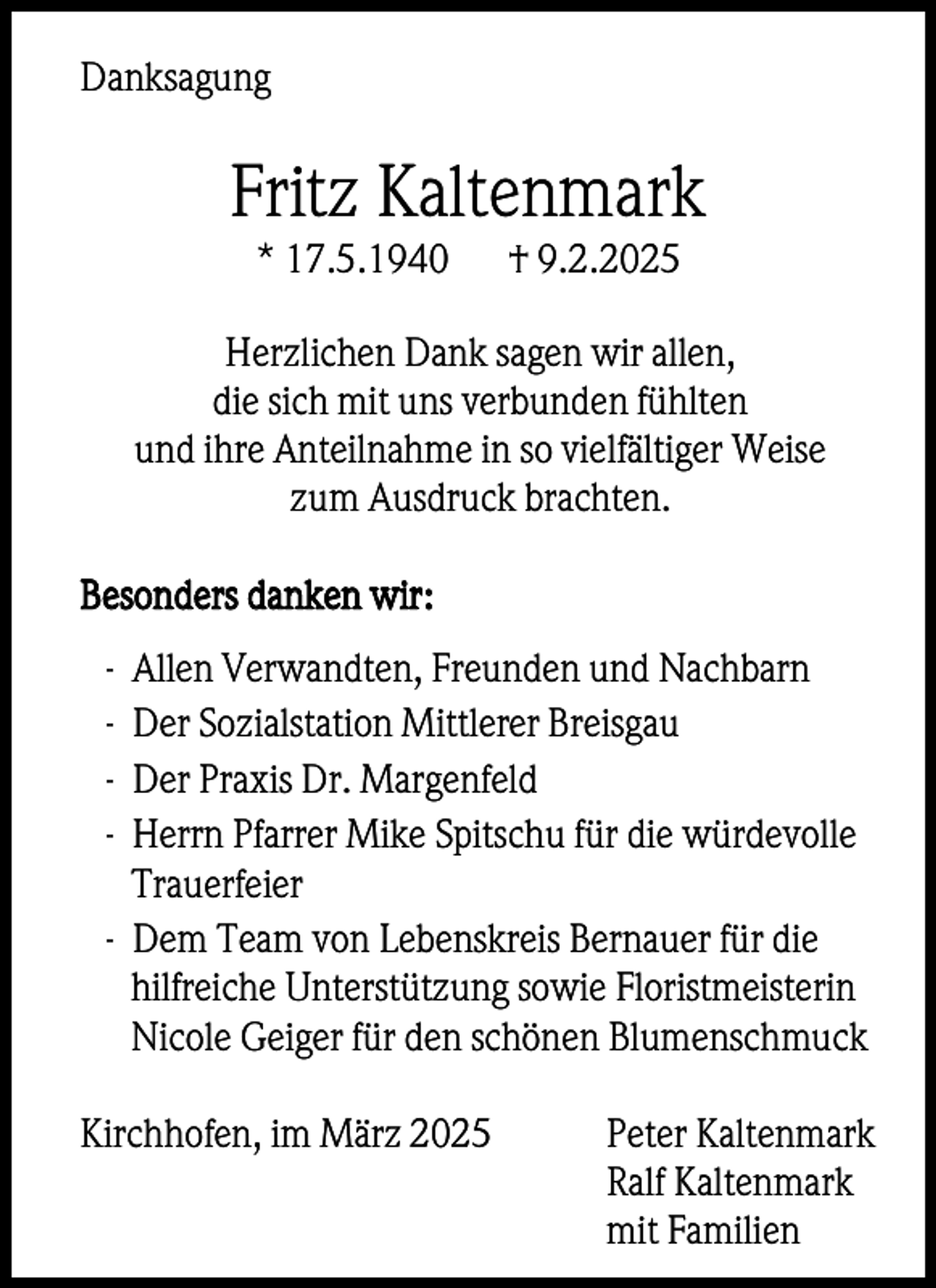 <p>Danksagung</p><p>Fritz Kaltenmark<br />* 17.5.1940</p><p>† 9.2.2025</p><p>Herzlichen Dank sagen wir allen,<br />die sich mit uns verbunden fühlten<br />und ihre Anteilnahme in so vielfältiger Weise<br />zum Ausdruck brachten.<br />Besonders danken wir:<br />-</p><p>Allen Verwandten, Freunden und Nachbarn<br />Der Sozialstation Mittlerer Breisgau<br />Der Praxis Dr. Margenfeld<br />Herrn Pfarrer Mike Spitschu für die würdevolle<br />Trauerfeier<br />- Dem Team von Lebenskreis Bernauer für die<br />hilfreiche Unterstützung sowie Floristmeisterin<br />Nicole Geiger für den schönen Blumenschmuck<br />Kirchhofen, im März 2025</p><p>Peter Kaltenmark<br />Ralf Kaltenmark<br />mit Familien</p>