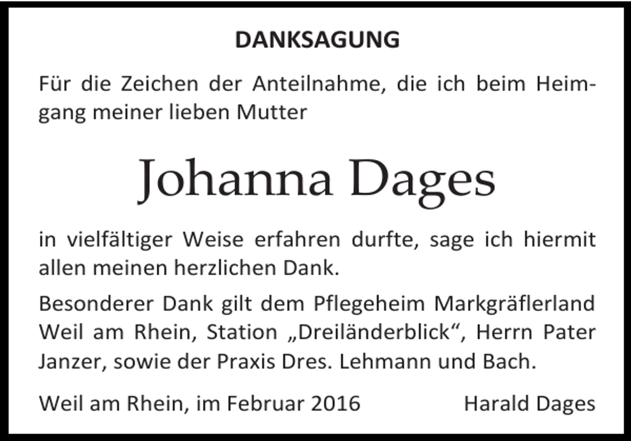 <p>DANKSAGUNG<br />Für die Zeichen der Anteilnahme, die ich beim Heimgang meiner lieben Mutter</p><p>Johanna Dages<br />in vielfältiger Weise erfahren durfte, sage ich hiermit<br />allen meinen herzlichen Dank.<br />Besonderer Dank gilt dem Pflegeheim Markgräflerland<br />Weil am Rhein, Station „Dreiländerblick“, Herrn Pater<br />Janzer, sowie der Praxis Dres. Lehmann und Bach.<br />Weil am Rhein, im Februar 2016</p><p>Harald Dages</p>