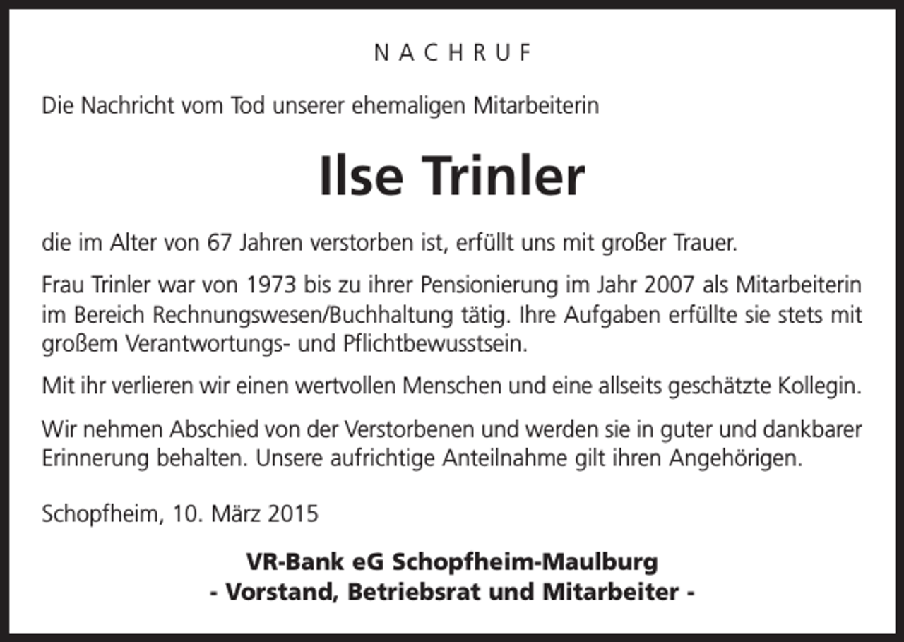 <p>NACHRUF<br />Die Nachricht vom Tod unserer ehemaligen Mitarbeiterin</p><p>Ilse Trinler<br />die im Alter von 67 Jahren verstorben ist, erfüllt uns mit großer Trauer.<br />Frau Trinler war von 1973 bis zu ihrer Pensionierung im Jahr 2007 als Mitarbeiterin<br />im Bereich Rechnungswesen/Buchhaltung tätig. Ihre Aufgaben erfüllte sie stets mit<br />großem Verantwortungs- und Pflichtbewusstsein.<br />Mit ihr verlieren wir einen wertvollen Menschen und eine allseits geschätzte Kollegin.<br />Wir nehmen Abschied von der Verstorbenen und werden sie in guter und dankbarer<br />Erinnerung behalten. Unsere aufrichtige Anteilnahme gilt ihren Angehörigen.<br />Schopfheim, 10. März 2015</p><p>VR-Bank eG Schopfheim-Maulburg<br />- Vorstand, Betriebsrat und Mitarbeiter -</p>