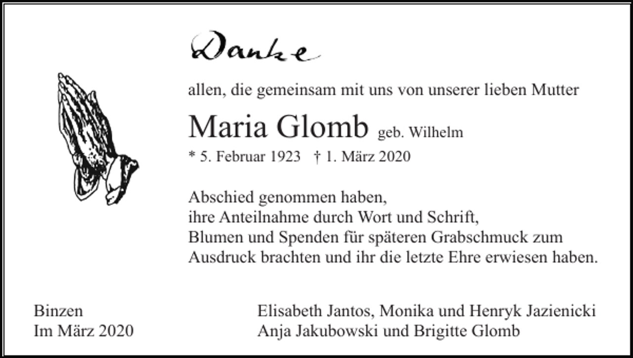 <p>allen, die gemeinsam mit uns von unserer lieben Mutter</p><p>Maria Glomb geb. Wilhelm<br />* 5. Februar 1923 † 1. März 2020</p><p>Abschied genommen haben,<br />ihre Anteilnahme durch Wort und Schrift,<br />Blumen und Spenden für späteren Grabschmuck zum<br />Ausdruck brachten und ihr die letzte Ehre erwiesen haben.<br />Binzen<br />Im März 2020</p><p>Elisabeth Jantos, Monika und Henryk Jazienicki<br />Anja Jakubowski und Brigitte Glomb</p>