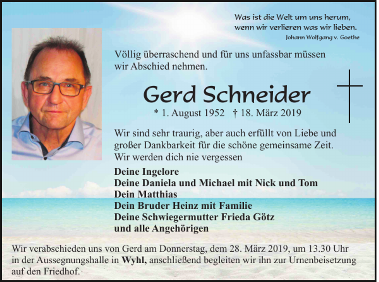 <p>Was ist die Welt um uns herum,<br />wenn wir verlieren was wir lieben.<br />Johann Wolfgang v. Goethe</p><p>Völlig überraschend und für uns unfassbar müssen<br />wir Abschied nehmen.</p><p>Gerd Schneider<br />* 1. August 1952 † 18. März 2019</p><p>Wir sind sehr traurig, aber auch erfüllt von Liebe und<br />großer Dankbarkeit für die schöne gemeinsame Zeit.<br />Wir werden dich nie vergessen<br />Deine Ingelore<br />Deine Daniela und Michael mit Nick und Tom<br />Dein Matthias<br />Dein Bruder Heinz mit Familie<br />Deine Schwiegermutter Frieda Götz<br />und alle Angehörigen<br />Wir verabschieden uns von Gerd am Donnerstag, dem 28. März 2019, um 13.30 Uhr<br />in der Aussegnungshalle in Wyhl, anschließend begleiten wir ihn zur Urnenbeisetzung<br />auf den Friedhof.</p>