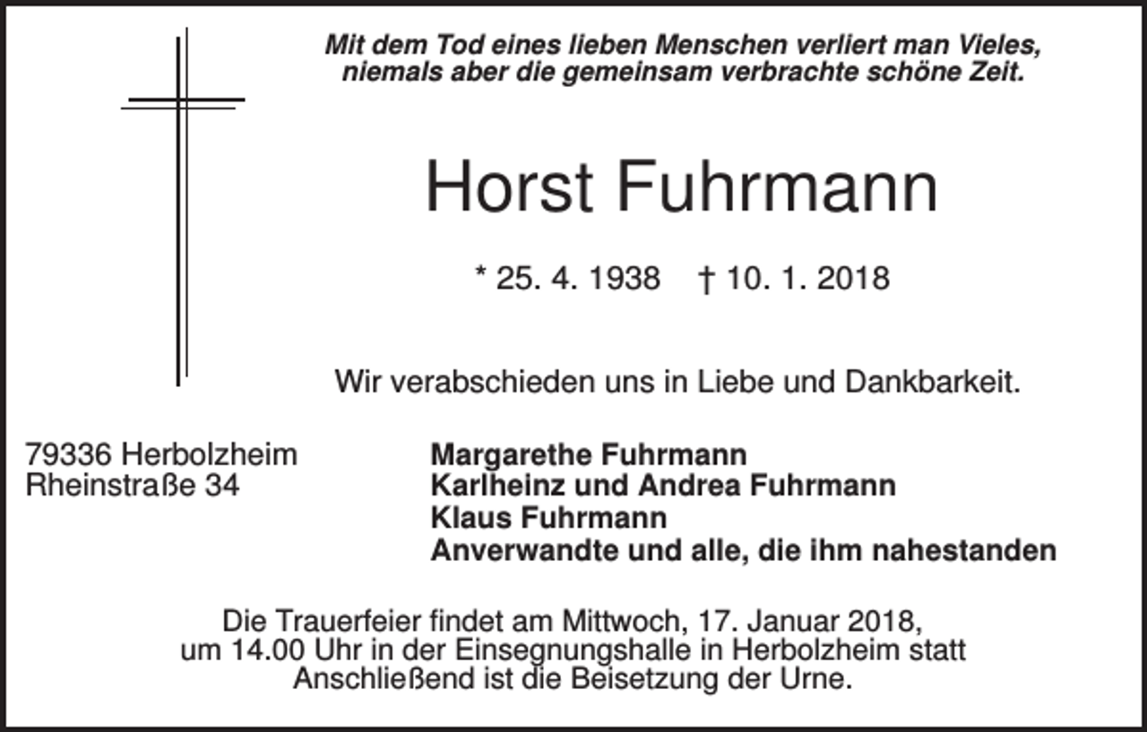 <p>Mit dem Tod eines lieben Menschen verliert man Vieles,<br />niemals aber die gemeinsam verbrachte schöne Zeit.</p><p>Horst Fuhrmann<br />* 25. 4. 1938</p><p>† 10. 1. 2018</p><p>Wir verabschieden uns in Liebe und Dankbarkeit.<br />79336 Herbolzheim<br />Rheinstraße 34</p><p>Margarethe Fuhrmann<br />Karlheinz und Andrea Fuhrmann<br />Klaus Fuhrmann<br />Anverwandte und alle, die ihm nahestanden</p><p>Die Trauerfeier findet am Mittwoch, 17. Januar 2018,<br />um 14.00 Uhr in der Einsegnungshalle in Herbolzheim statt<br />Anschließend ist die Beisetzung der Urne.</p>