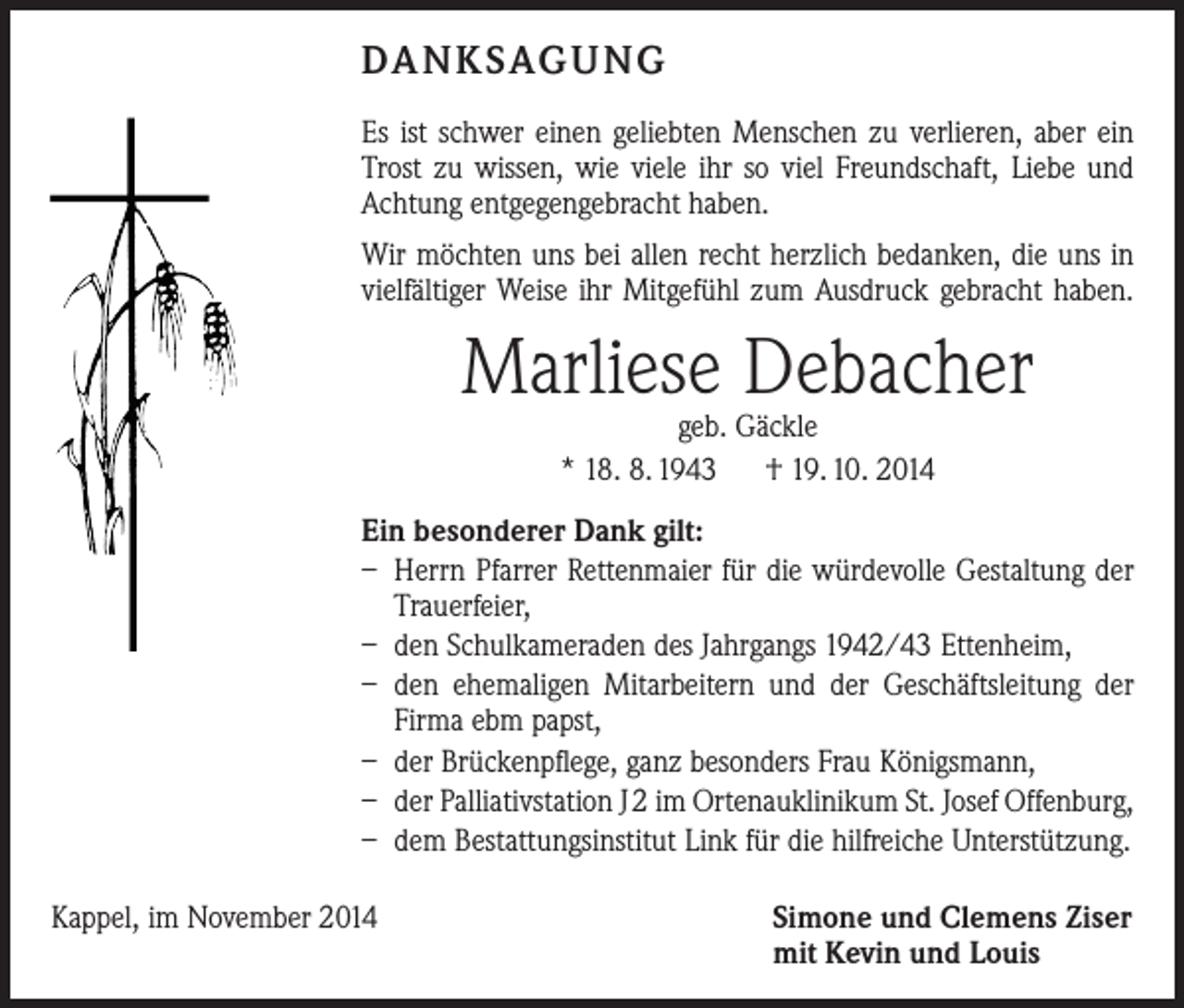 <p>DANKSAGUNG<br />Es ist schwer einen geliebten Menschen zu verlieren, aber ein<br />Trost zu wissen, wie viele ihr so viel Freundschaft, Liebe und<br />Achtung entgegengebracht haben.<br />Wir möchten uns bei allen recht herzlich bedanken, die uns in<br />vielfältiger Weise ihr Mitgefühl zum Ausdruck gebracht haben.</p><p>Marliese Debacher<br />geb. Gäckle<br />* 18. 8. 1943 † 19. 10. 2014</p><p>Ein besonderer Dank gilt:<br />– Herrn Pfarrer Rettenmaier für die würdevolle Gestaltung der<br />Trauerfeier,<br />– den Schulkameraden des Jahrgangs 1942/43 Ettenheim,<br />– den ehemaligen Mitarbeitern und der Geschäftsleitung der<br />Firma ebm papst,<br />– der Brückenpflege, ganz besonders Frau Königsmann,<br />– der Palliativstation J 2 im Ortenauklinikum St. Josef Offenburg,<br />– dem Bestattungsinstitut Link für die hilfreiche Unterstützung.<br />Kappel, im November 2014</p><p>Simone und Clemens Ziser<br />mit Kevin und Louis</p>