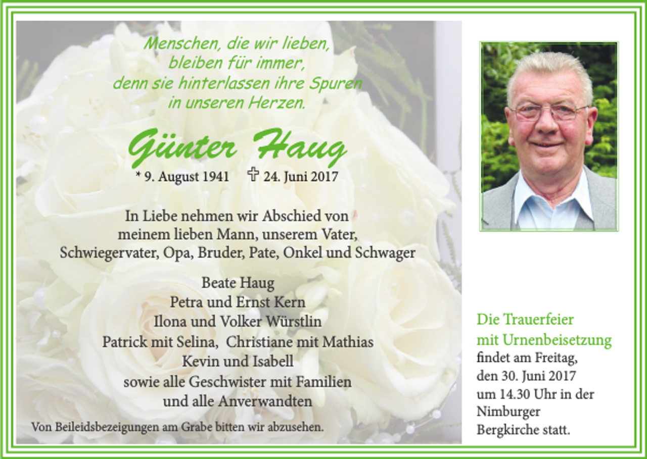 <p>Menschen, die wir lieben,<br />bleiben für immer,<br />denn sie hinterlassen ihre Spuren<br />in unseren Herzen.</p><p>Günter Haug<br />* 9. August 1941</p><p> 24. Juni 2017</p><p>In Liebe nehmen wir Abschied von<br />meinem lieben Mann, unserem Vater,<br />Schwiegervater, Opa, Bruder, Pate, Onkel und Schwager<br />Beate Haug<br />Petra und Ernst Kern<br />Ilona und Volker Würstlin<br />Patrick mit Selina, Christiane mit Mathias<br />Kevin und Isabell<br />sowie alle Geschwister mit Familien<br />und alle Anverwandten<br />Von Beileidsbezeigungen am Grabe bitten wir abzusehen.</p><p>Die Trauerfeier<br />mit Urnenbeisetzung<br />findet am Freitag,<br />den 30. Juni 2017<br />um 14.30 Uhr in der<br />Nimburger<br />Bergkirche statt.</p>