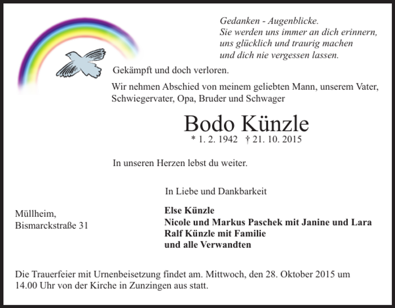 <p>Gedanken - Augenblicke.<br />Sie werden uns immer an dich erinnern,<br />uns glücklich und traurig machen<br />und dich nie vergessen lassen.<br />Gekämpft und doch verloren.<br />Wir nehmen Abschied von meinem geliebten Mann, unserem Vater,<br />Schwiegervater, Opa, Bruder und Schwager</p><p>Bodo<br />Künzle<br />* 1. 2. 1942 † 21. 10. 2015<br />In unseren Herzen lebst du weiter.<br />In Liebe und Dankbarkeit<br />Müllheim,<br />Bismarckstraße 31</p><p>Else Künzle<br />Nicole und Markus Paschek mit Janine und Lara<br />Ralf Künzle mit Familie<br />und alle Verwandten</p><p>Die Trauerfeier mit Urnenbeisetzung findet am. Mittwoch, den 28. Oktober 2015 um<br />14.00 Uhr von der Kirche in Zunzingen aus statt.</p>