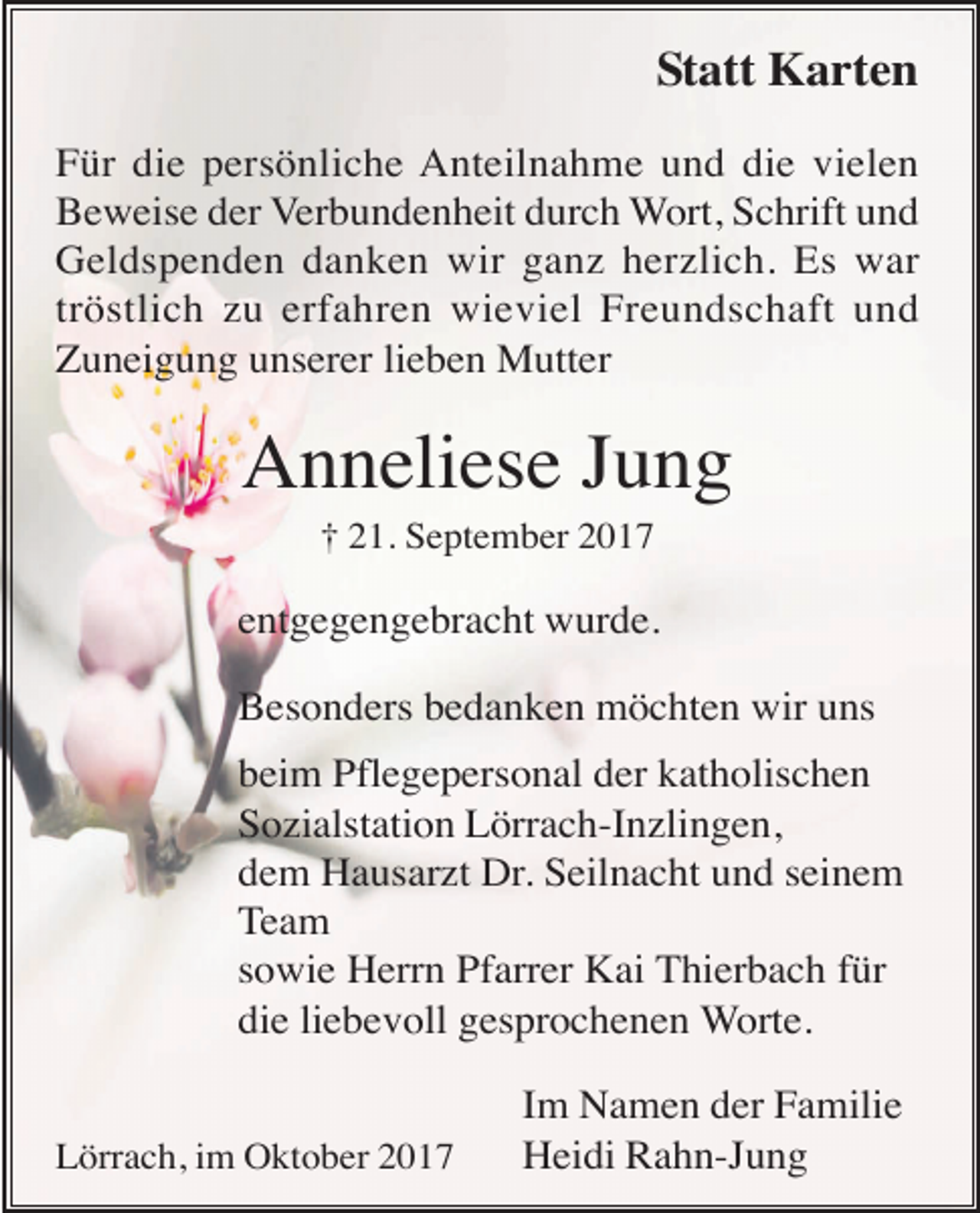 <p>Statt Karten<br />Für die persönliche Anteilnahme und die vielen<br />Beweise der Verbundenheit durch Wort, Schrift und<br />Geldspenden danken wir ganz herzlich. Es war<br />tröstlich zu erfahren wieviel Freundschaft und<br />Zuneigung unserer lieben Mutter</p><p>Anneliese Jung<br />† 21. September 2017</p><p>entgegengebracht wurde.<br />Besonders bedanken möchten wir uns<br />beim Pflegepersonal der katholischen<br />Sozialstation Lörrach-Inzlingen,<br />dem Hausarzt Dr. Seilnacht und seinem<br />Team<br />sowie Herrn Pfarrer Kai Thierbach für<br />die liebevoll gesprochenen Worte.<br />Lörrach, im Oktober 2017</p><p>Im Namen der Familie<br />Heidi Rahn-Jung</p>