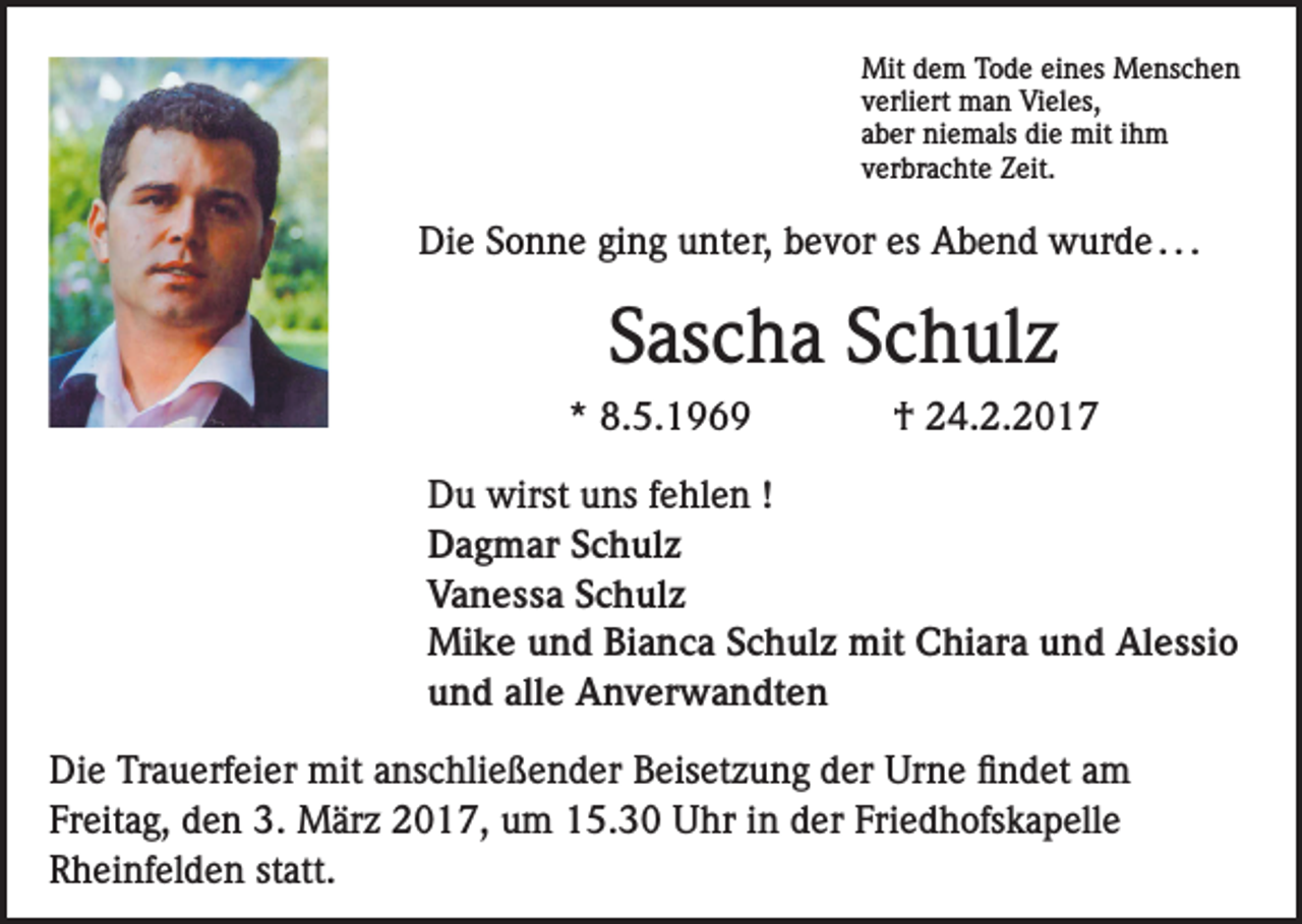 <p>Mit dem Tode eines Menschen<br />verliert man Vieles,<br />aber niemals die mit ihm<br />verbrachte Zeit.</p><p>Die Sonne ging unter, bevor es Abend wurde . . .</p><p>Sascha Schulz<br />* 8.5.1969</p><p>† 24.2.2017</p><p>Du wirst uns fehlen !<br />Dagmar Schulz<br />Vanessa Schulz<br />Mike und Bianca Schulz mit Chiara und Alessio<br />und alle Anverwandten<br />Die Trauerfeier mit anschließender Beisetzung der Urne findet am<br />Freitag, den 3. März 2017, um 15.30 Uhr in der Friedhofskapelle<br />Rheinfelden statt.</p>
